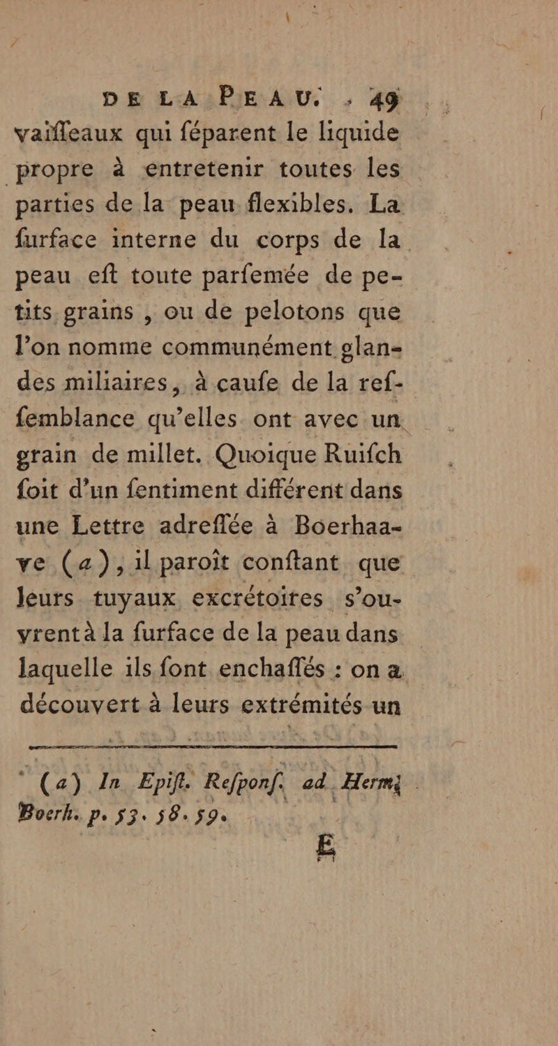 vaifleaux qui féparent le liquide propre à entretenir toutes les parties de la peau flexibles. La furface interne du corps de la peau eft toute parfemée de pe- tits, grains , ou de pelotons que l’on nomme communément glan- des miliaires, à çaufe de la ref- femblance qu’elles ont avec un. grain de millet. Quoique Ruifch foit d’un fentiment différent dans une Lettre adreflée à Boerhaa- ve (a) ,1lparoiïit conftant que leurs tuyaux, excrétoires s’ou- vrentà la furface de la peau dans laquelle 1ls font enchaffés : on a découvert à leurs extrémités un (a) In Epif. Refponf. ad. | Hermi | Bocrk. p. 53. 58. $9.