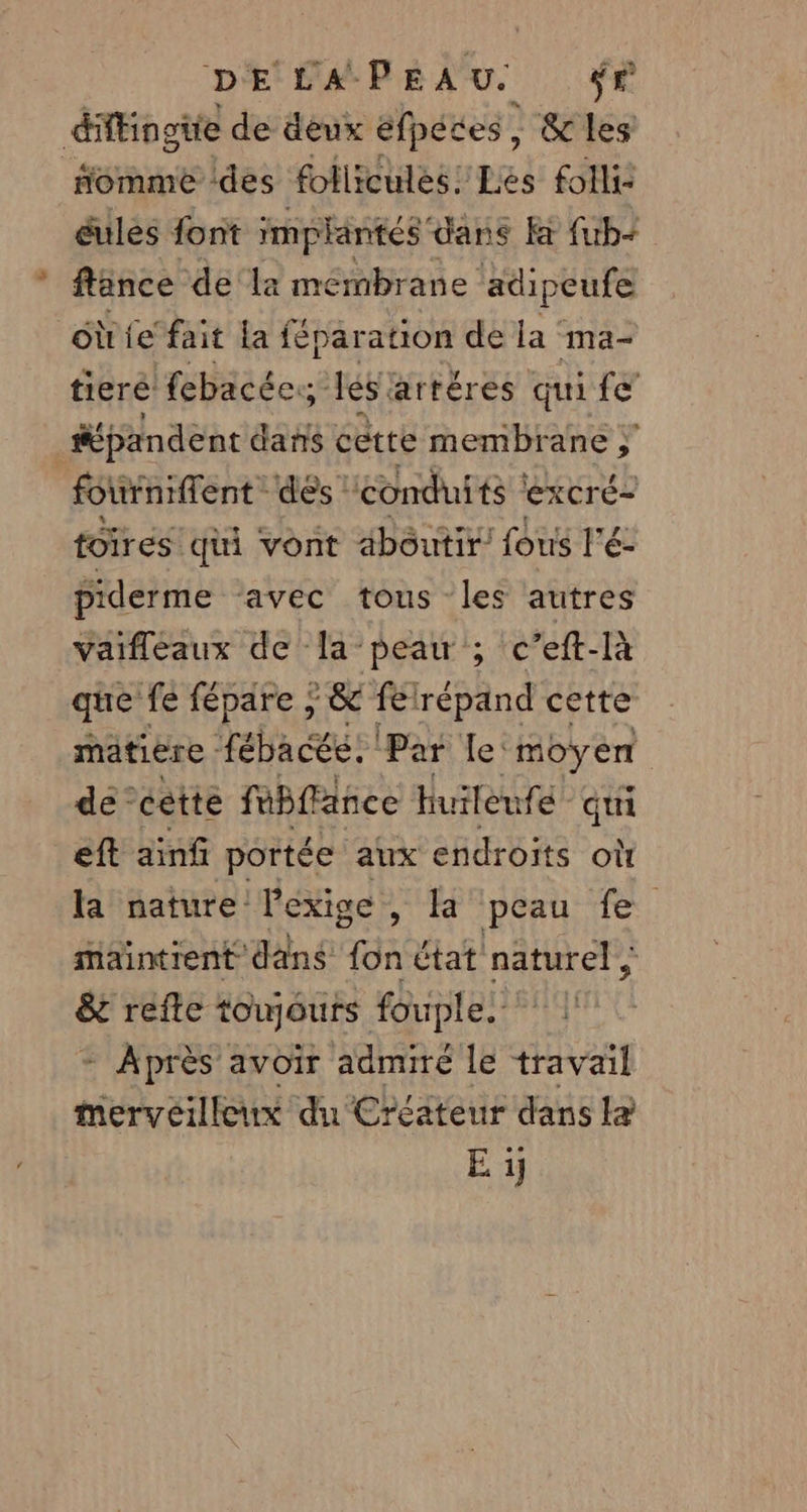 difEingüie de deux éfpétes , &amp; les “omme ‘des follicules! Les folli: éules font implantés “dans Fa fub-+ flènce dela membrane adipeufe où le fait la féparation de la ma- tieré febacéc:; es: fartéres qui fe _#épandent d dans cètte membrane fottniflent des conduits ! excré= toires qui vont aboutir fous l'é: piderme ‘avec tous “les autres vaifléaux de la peau ; c’eft-Ià que fe fépare ; &amp; felrépand cette matière fébacée: ! Par le:moyen de ‘cette fubfance huileufe qui eft ainf portée aux endroits où la nature l'exige, la peau fe maintrent ‘dans ven état naturel ; &amp; refte toujours fouple. | - Après avoir admiré le travail mervéilleux du Créateur dans le E 1j