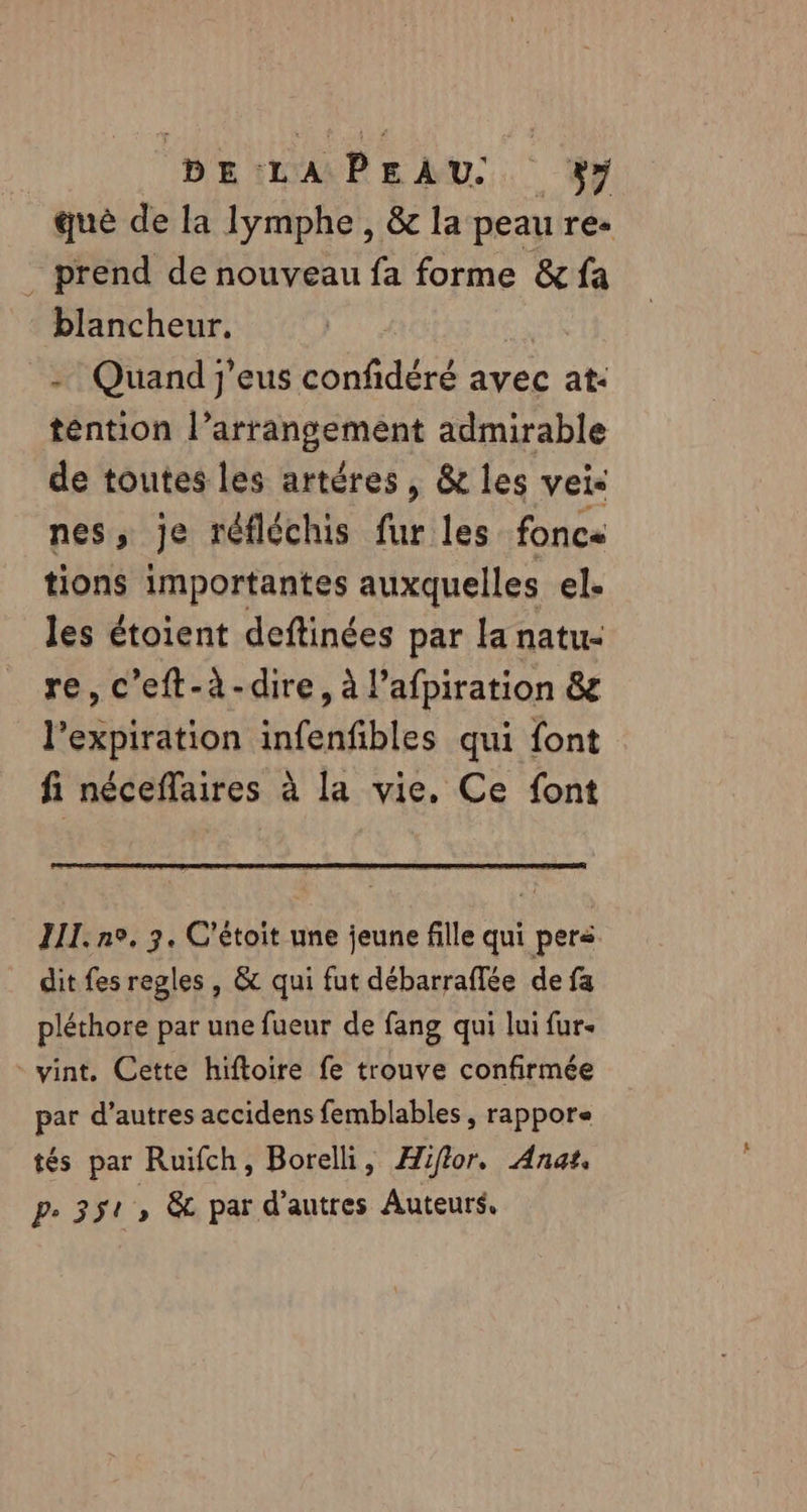 què de la Iymphe, &amp; la peau res prend de nouveau fa forme &amp; fa blancheur. Quand j'eus confidéré avec at: téention l'arrangement admirable de toutes les artéres , &amp; les vei&lt; nes, je réfléchis fur les fonce tions importantes auxquelles el. les étoient deftinées par la natu- re, c’eft-à-dire, à l’afpiration &amp; l'expiration infenfibles qui font fi néceflaires à la vie. Ce font III. ne. 3. C'étoit une jeune fille qui pers dit fes regles , &amp; qui fut débarraffée de fa pléthore par une fueur de fang qui lui fur. vint. Cette hiftoire fe trouve confirmée par d’autres accidens femblables , rappore tés par Ruifch, Borelli, Hiftor. Ana. Pe 351 \ par d’autres Auteurs.