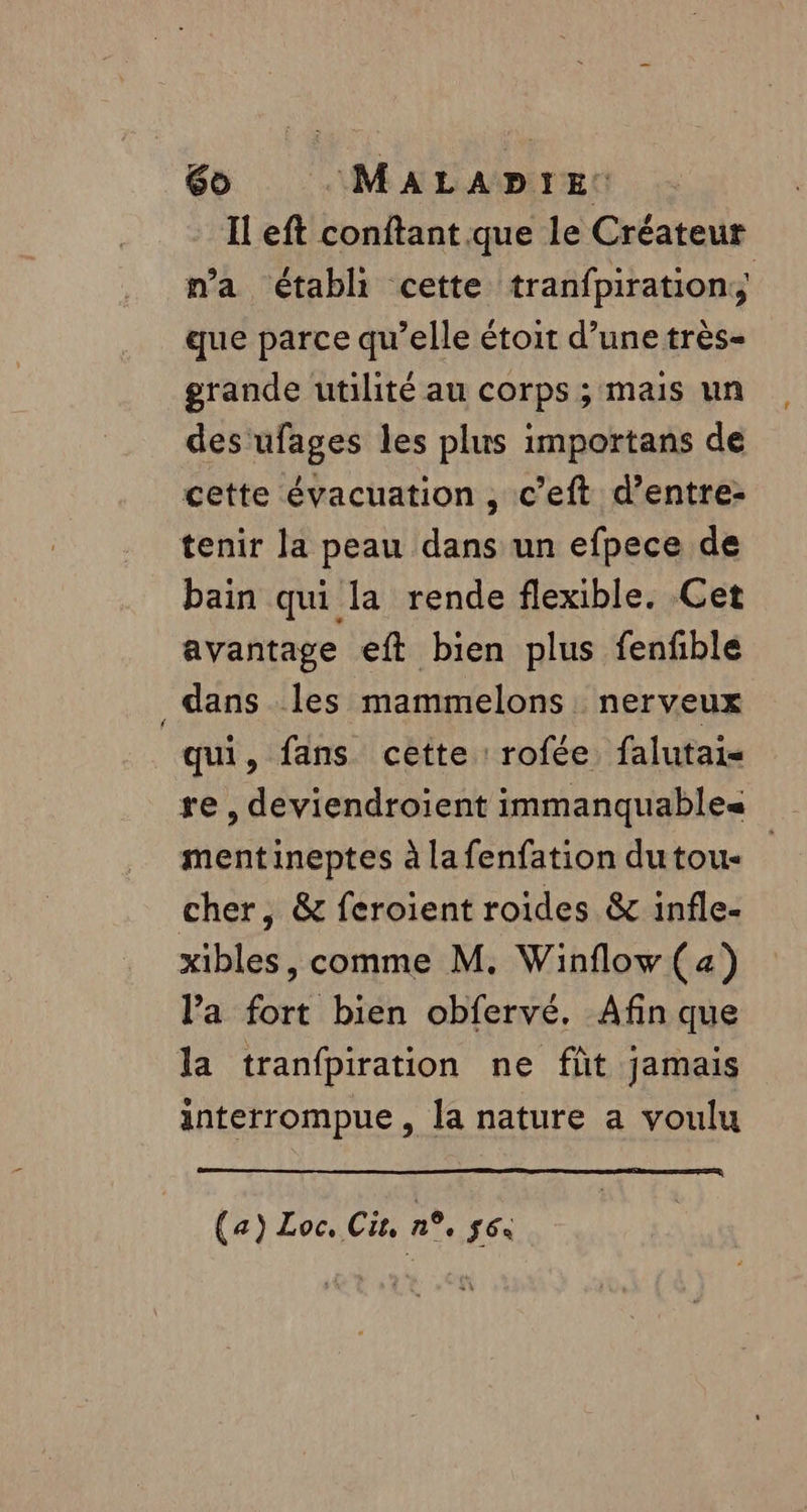 Il eft conftant que le Créateur n’a établi cette tranfpiration; que parce qu’elle étoit d’une très- grande utilité au corps ; mais un des ufages les plus importans de cette évacuation , c’eft d’entre- tenir la peau dans un efpece de bain qui la rende flexible. Cet avantage eft bien plus fenfble dans les mammelons nerveux qui, fans cette rofée falutai- mentineptes à lafenfation dutou- cher, &amp; feroient roïdes &amp; infle- xibles, comme M. Winflow (a) l’a fort bien obfervé. Afin que la tranfpiration ne fût jamais interrompue, la nature a voulu (a) Loc. Cu, n°, LÉ