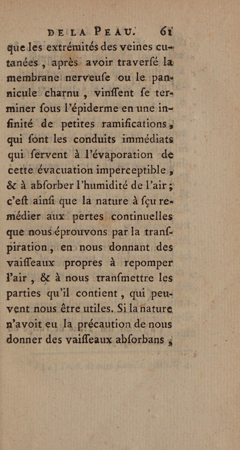 À que.les extrémités des veines cu» tanées , après. avoir traverfé la mernbrane! nerveufe ou le pans nicule charnu , vinflent fe ter- miner fous l’épiderme en une in- finité de petites ramifications; qui font les conduits immédiats qui fervent à l’évaporation de cette évacuation imperceptible ; &amp; à abforber l'humidité de l’air; c’eft ainfi que la nature à fçu re- médier aux pertes continuelles que nouséprouvons par la tranf- piration, en nous donnant des vaifleaux propres à repomper Pair, &amp; à nous tranfmettre les parties qu'il contient , qui peu- vent nous être utiles. Silañnature n’avoit eu la précaution de nous donner des vaiffeaux abforbans ;