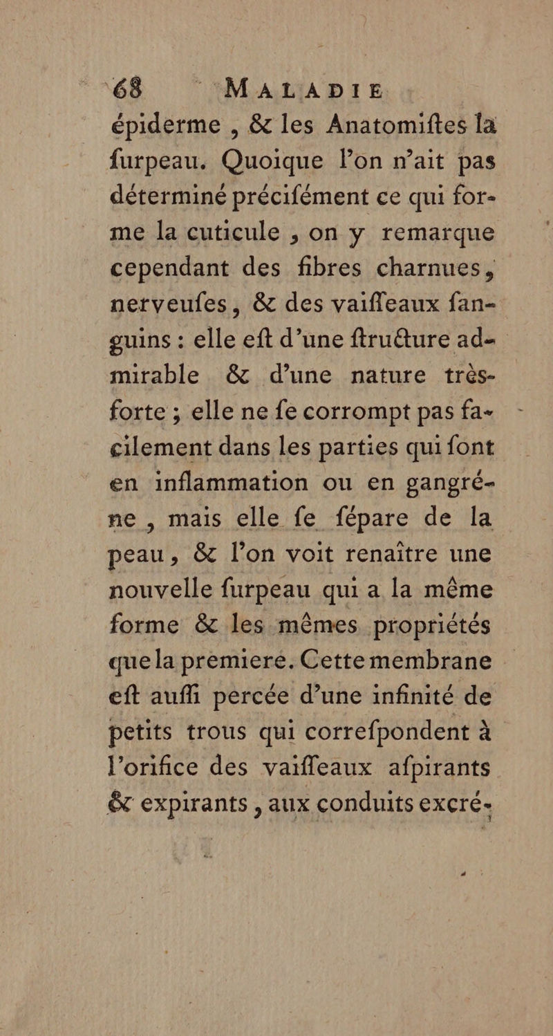 épiderme , &amp; les Anatomiftes la furpeau. Quoique lon r’ait pas déterminé précifément ce qui for- me la cuticule , on y remarque cependant des fibres charnues, nerveufes, &amp; des vaifleaux fan- guins : elle eft d’une ftruure ad- mirable &amp; d’une nature très- forte ; elle ne fe corrompt pas fa- cilement dans les parties qui font en inflammation ou en gangré- ne , mais elle fe fépare de la peau, &amp; l’on voit renaître une nouvelle furpeau qui a la même forme &amp; les mêmes propriétés que la premiere. Cette membrane eft auffi percée d’une infinité de petits trous qui correfpondent à l’orifice des vaifleaux afpirants &amp; expirants ,aux conduits excré-