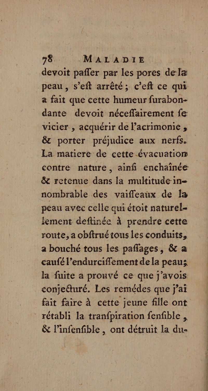 devoit pafler par les pores dela peau, s’eft arrêté; c’eft ce qui a fait que cette humeur furabon- dante devoit néceffairement fe vicier , acquérir de l’acrimonie , &amp; porter préjudice aux nerfs. La matiere de cette -évacuatiom contre nature, ainfñ enchainée &amp; retenue dans la multitude in nombrable des vaifleaux de [a peau avec celle aui étoit naturel lement deflinée à prendre cette route, a obftruétous les conduits, a bouché tous les paflages, &amp; a caufé l’endurciffement de la peauz la fuite a prouvé ce que j’avois conjeéturé. Les remédes que j’at fait faire à cette jeune fille ont rétabli la tranfpiration fenfible , &amp; l’infenfible , ont détruit la du-