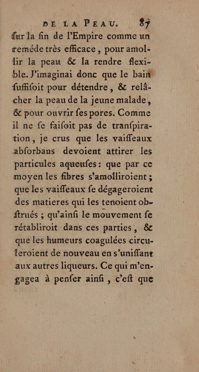 £ur la fin de l’Empire comme un teméde très efficace, pour amol- lir la peau &amp; la rendre flexi- ble. J'imaginai donc que le bain fufifoit pour détendre, &amp; relä- cher la peau de la jeune malade, &amp; pour ouvrir fes pores. Comme il ne fe faifoit pas de tranfpira- tion, je crus que les vaifleaux abforbans devoient attirer les particules aqueufes: que par ce moyen les fibres s’amolliroient ; que les vaiffeaux fe dégageroient des matieres qui les tenoïent ob- ftrués ; qu’ainfi le mouvement fe rétabliroit dans ces parties, &amp; que les humeurs coagulées circu- leroient de nouveau en s’uniffant aux autres liqueurs. Ce qui m’en- gagea à penfer ainf , c’eft que