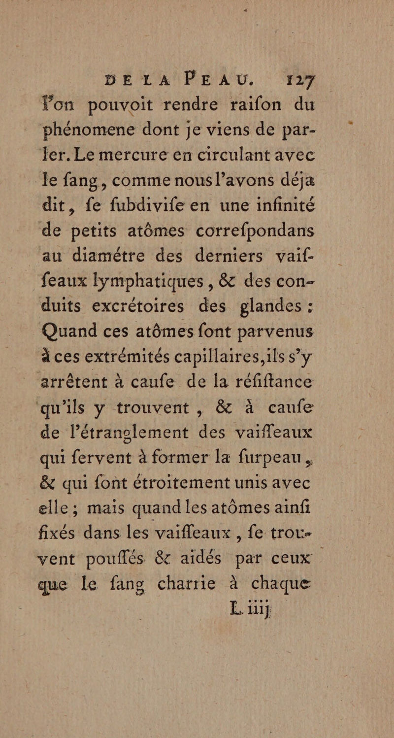 Fon pouvoit rendre raifon du phénomene dont je viens de par- fer. Le mercure en circulant avec le fang, comme nous l’avons déja dit, fe fubdivife en une infinité de petits atômes correfpondans au diamètre des derniers vaif- feaux lymphatiques, & des con- duits excrétoires des glandes : Quand ces atômes font parvenus à ces extrémités capillaires, ils s’y arrêtent à caufe de la réfiftance qu'ils y trouvent , & à caufe de l’étranglement des vaiffeaux qui fervent à former la furpeau, & qui font étroitement unis avec elle; mais quand les atômes ainf fixés dans les vaifleaux , fe trou vent pouflés & aidés par ceux que le fang charrie à chaque Eiug |