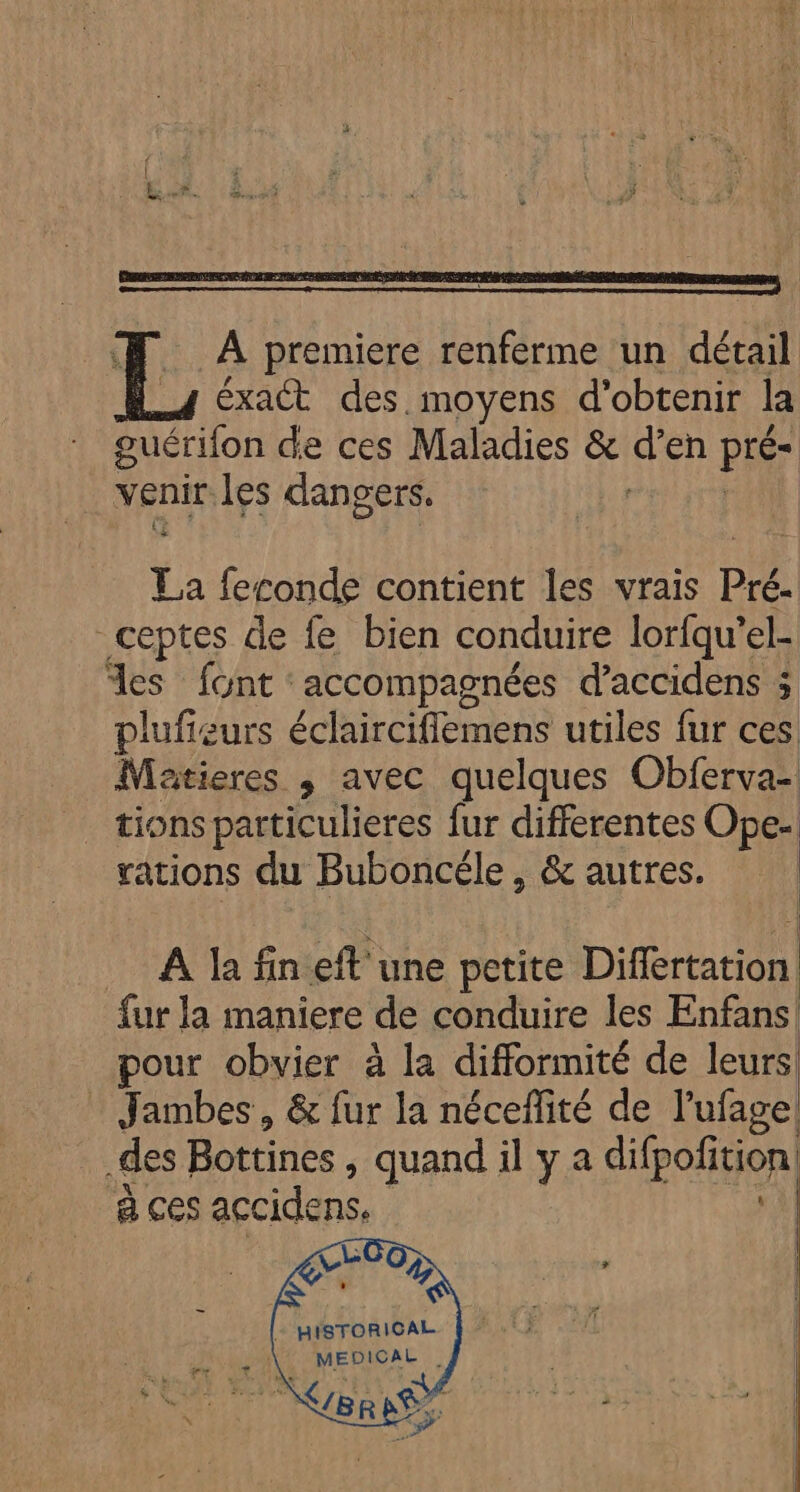 À premiere renferme un détail éxact des. moyens d'obtenir la guérifon de ces Maladies &amp; d en pré- venir les dangers. | La feconde contient les vrais Pré. -ceptes de {e bien conduire lorfqu’el- %es font: accompagnées d'accidens ; plufieurs éclaircifiemens utiles fur ces Matieres ,; avec quelques Obferva- _ tions particulieres fur differentes Ope- rations du Buboncéle, &amp; autres. ._ À la finefl'une petite Differtation. fur Ja maniere de conduire les Enfans pour obvier à la difformité de leurs Jambes, &amp; fur la néceflité de l’ufage des Bottines , quand il ya difpoñtion | à ces accidens, | + HISTORICAL
