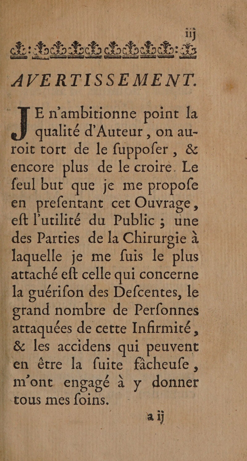11108 LME AVERTISSEMENT. J E n'ambitionne point la qualité d’Auteur , on au- roit tort de le fuppofer, &amp; feul but que je me propofe en prefentant cet Ouvrage, eft l'utilité du Public ; une des Parties de la Chiruroie à laquelle je me fuis le plus attaché eft celle qui concerne . la guérifon des Defcentes, le . grand nombre de Perfonnes . artaquées de cette Infirmité, | &amp; les accidens qui peuvent … en être la fuite fâcheufe , mont engagé à y donner tous mes foins. ai