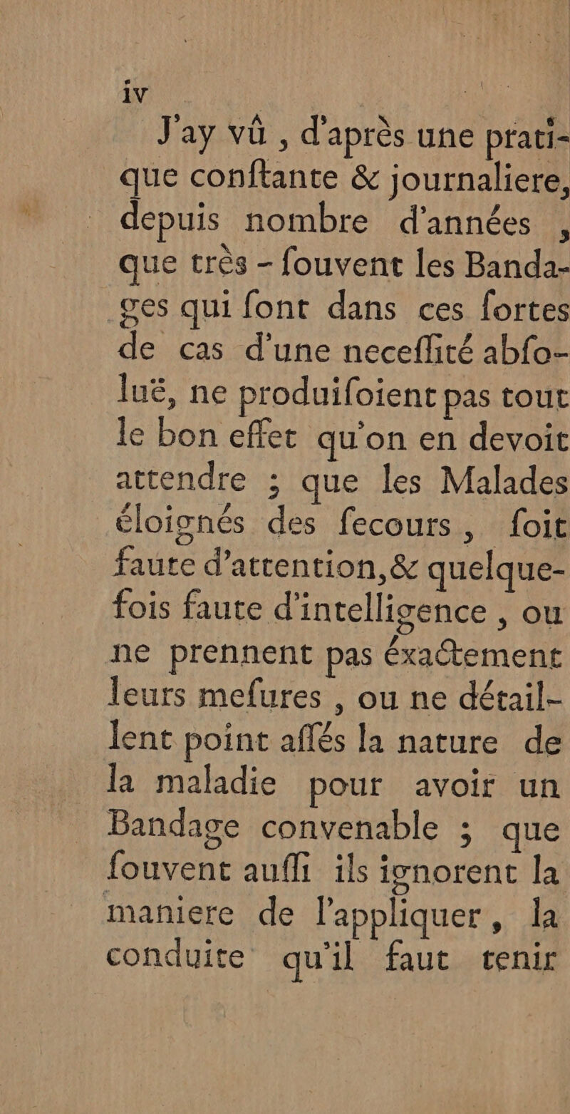 EVE, J'ay vû , d'après une prati- que conftante &amp; journaliere, depuis nombre d'années , que très - fouvent les Banda- .ges qui font dans ces fortes de cas d’une neceflité abfo- luë, ne produifoient pas tout le bon effet qu’on en devoit attendre ; que les Malades éloignés des fecours, foit faute d'attention, &amp; quelque- fois faute d'intelligence , ou ne prennent pas éxaétement leurs mefures , ou ne détail- lent point aflés la nature de la maladie pour avoir un Bandage convenable ; que fouvent aufli ils ignorent la maniere de l'appliquer, la conduite qu'il faut tenir