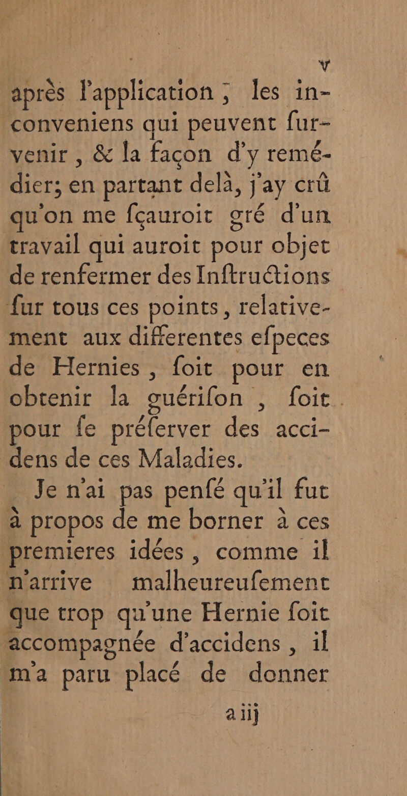 à après l'application ; les in- conveniens qui peuvent far- venir , &amp; la facon d’ ÿ remé- dier; fs partant delà, jay crü qu'on me fçauroit oré d'un travail qui auroit pour objet de renfermer desInftructions fur tous ces points, relative- ment aux differentes efpeces de Hernies, foit pour en obtenir la quérifon FL IHOIE: pour fe préferver des acci- dens de ces Maladies. _ Je n'ai pas penfé qu'il fut à propos de me borner à ces premieres idées , comme il n'arrive nent que trop qu une Hernie foit accompagnée d’accidens , il ma paru placé de Dr ali]