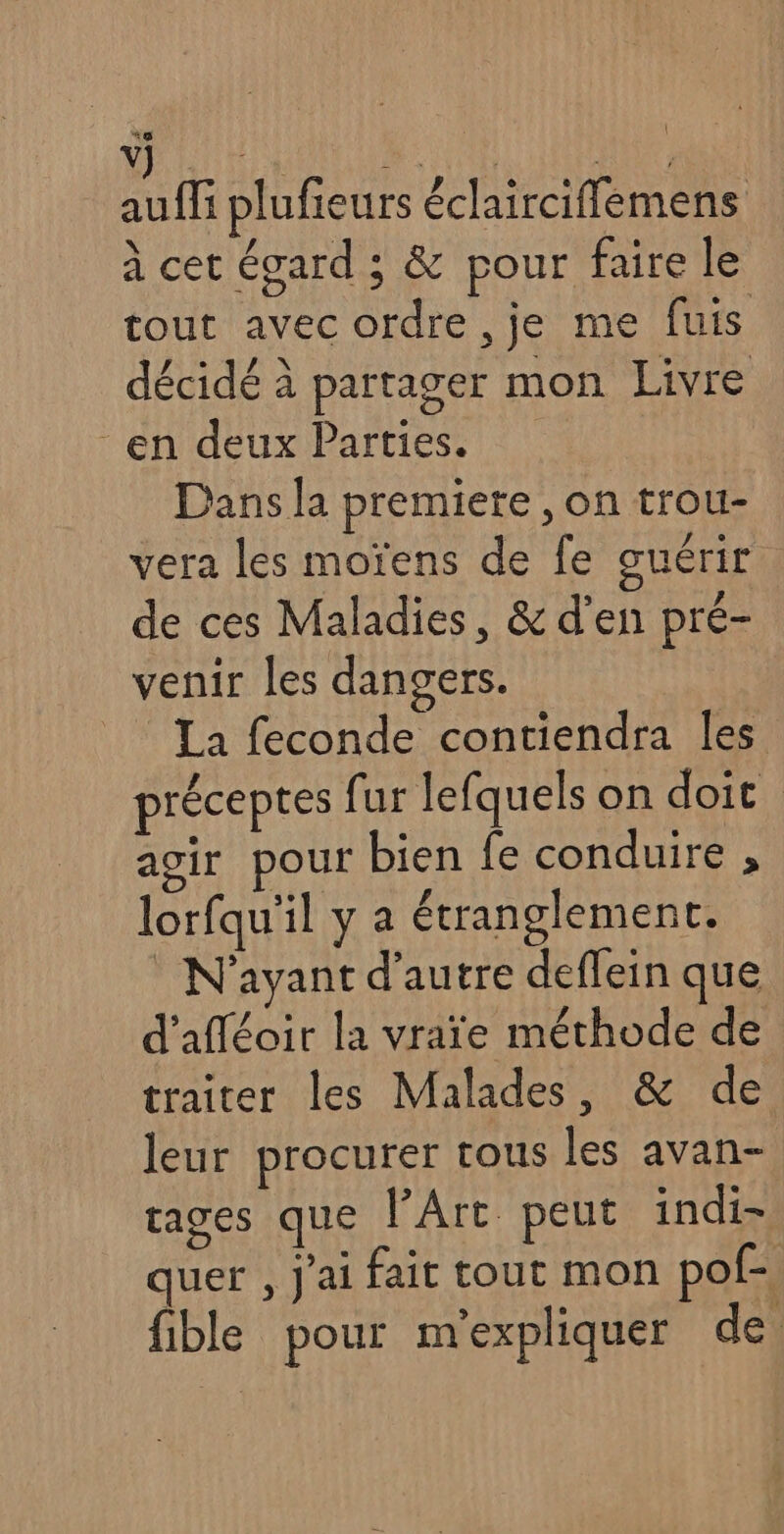 auf plufieurs éclairciflemens à cet égard ; &amp; pour faire le tout avec ordre ,je me fuis décidé à partager mon Livre en deux Parties. Dans la premiere , on trou- vera les moïens de fe guérir de ces Maladies, &amp; d'en pré- venir les dangers. _ La feconde contiendra Îes préceptes fur lefquels on doit agir pour bien fe conduire , lorfqu'il y a étranglement. N'ayant d'autre deffein que d'afléoir la vraïe méthode de traiter les Malades, &amp; de leur procurer tous les avan- rages que PArt peut indi- quer , j'ai fait tout mon pof-, fible pour m'expliquer de.