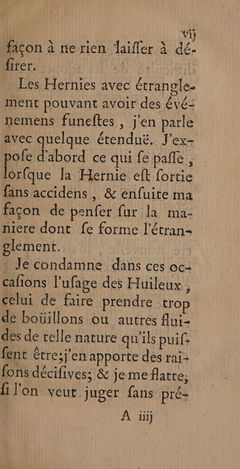 façon à ne rien Jaifler à dé: firer. | 63 1h Les Hernies avec étrangle. ment pouvant avoir des évé= nemens funeftes , j'en parle avec quelque étendu. J'ex- pofe d'abord ce qui fe pañle, lorfque la Hernie eft fortie fans accidens, & enfuite ma facon de penfer fur la ma- niere dont fe forme l’étran- olement. Je condamne dans ces oc- cafions l’ufage des Huileux , celui de faire prendre trop de boüillons ou autres Aui- dés de celle nature qu'ils puif: fent être;j’en apporte des rai- fons décifivess & jemeflatre, {1 l'on veut, juger fans pré- À iii