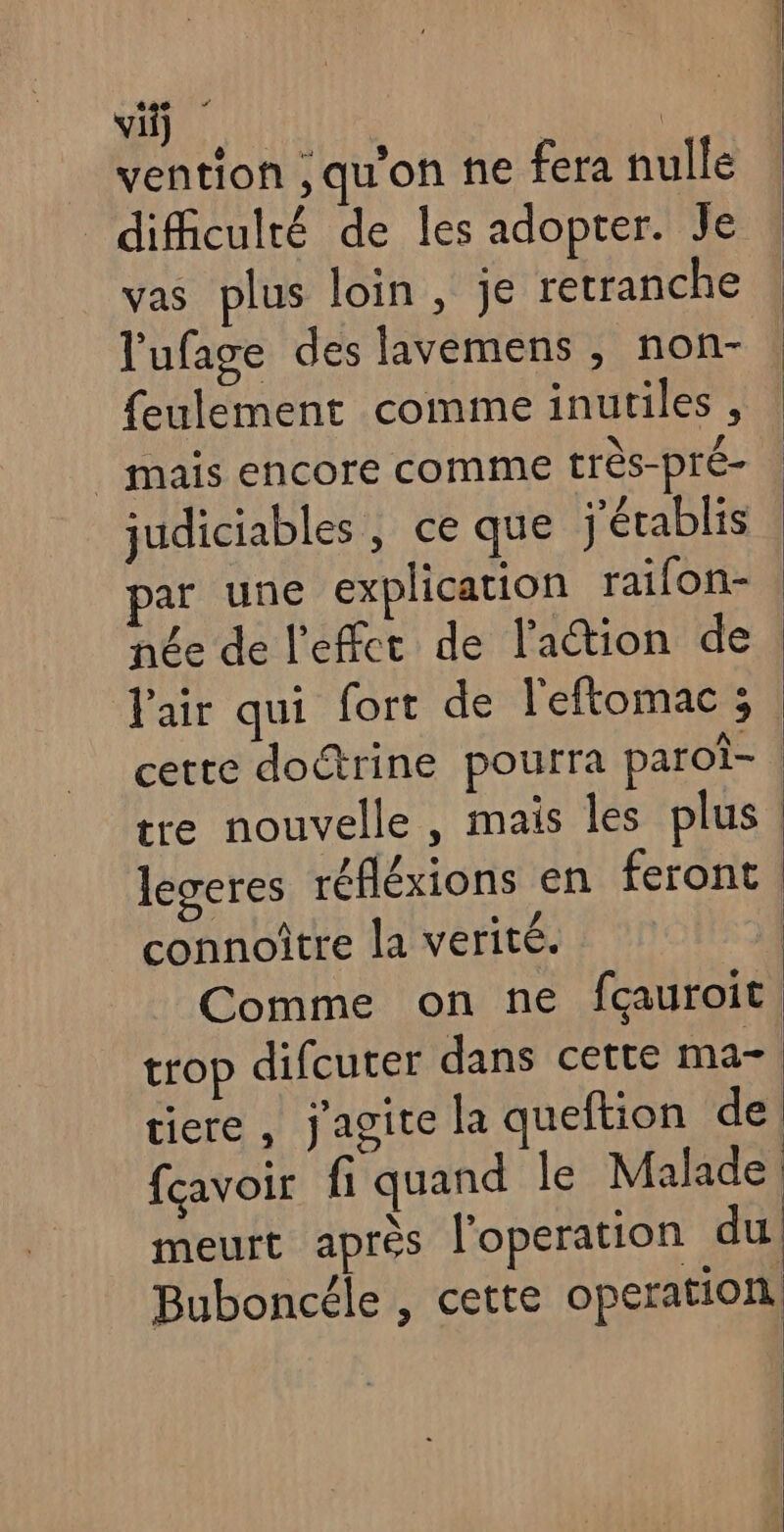 vi) : _ vention ,qu'on ne fera nulle difficulté de les adopter. Je vas plus loin, je retranche l'ufage des lavemens , non- feulement comme inutiles , | mais encore comme très-pré- judiciables, ce que j'établis par une explication raifon- née de l'effet de l'action de. l'air qui fort de l'eftomac ; cette doctrine pourra paroi- tre nouvelle, mais les plus. legeres réfléxions en feront connoître la verité. | Comme on ne fçauroit trop difcuter dans cette ma tiere , j'agite la queftion de, fcavoir fi quand le Malade meurt après l'operation du Buboncéle , cette operation