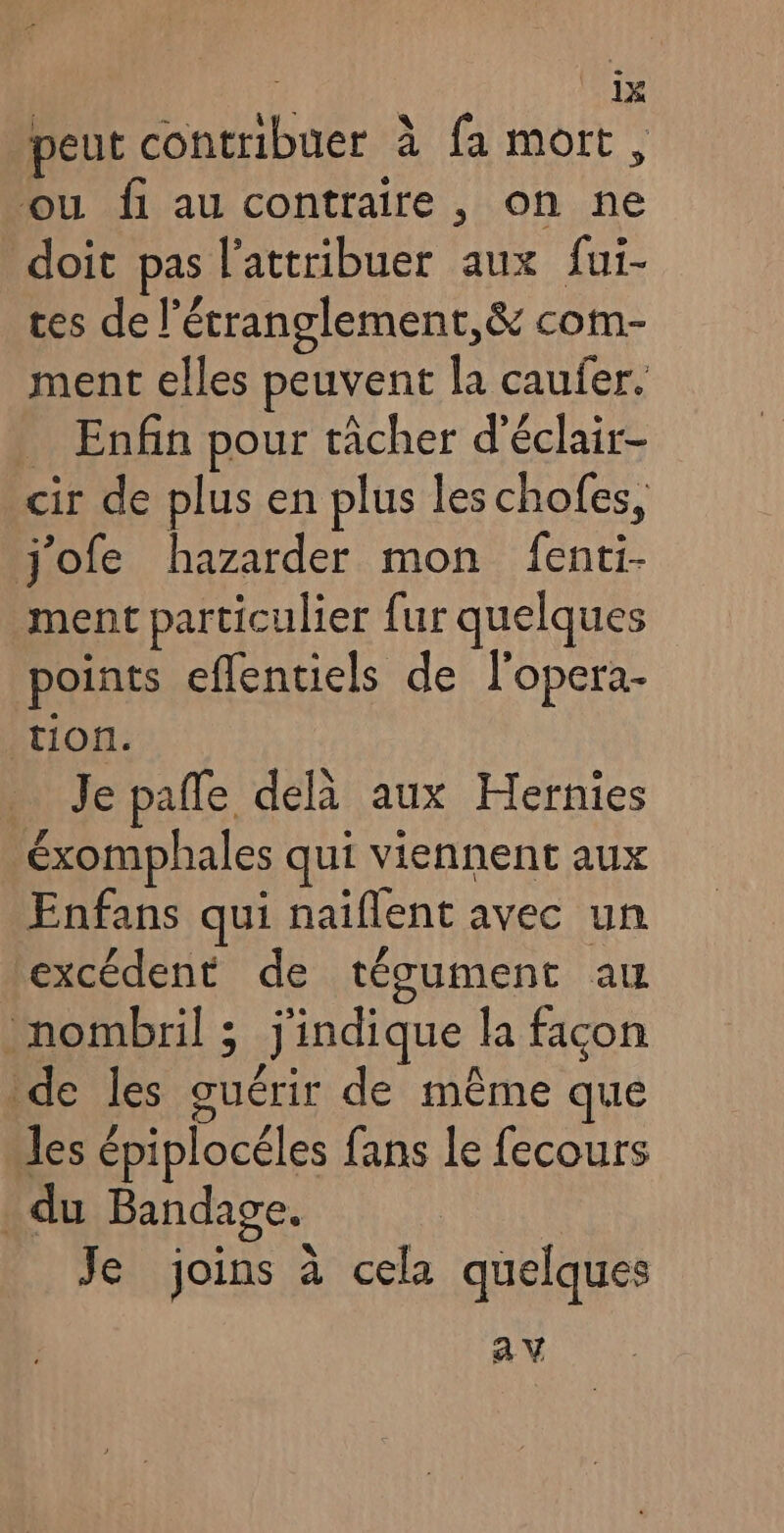 | is V2 4 Du? - peut contribuer à fa mort, ou fi au contraire, on ne doit pas l'attribuer aux fui- tes de l’étranglement,& com- ment elles peuvent la caufer. _ Enfin pour tâcher d’éclair- cir de plus en plus les chofes, j'ofe hazarder mon fenti- ment particulier fur quelques points eflentiels de l'opera- tion. Je pale delà aux Hernies éxomphales qui viennent aux Enfans qui naiflent avec un excédent de tégument au nombril ; j'indique la façon de les guérir de même que Jes épiplocéles fans le fecours _du Bandage. Je joins à cela quelques av