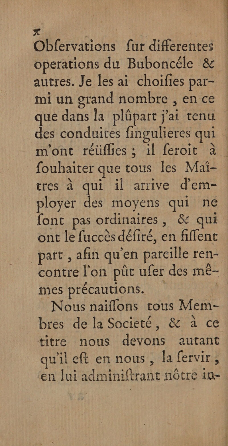 _ RAT hui Obfervations fur differentes operations du Buboncéle & mi un grand nombre , en ce fouhaiter que tous les Mai- tres à qui il arrive d’em- ployer des moyens qui ne font pas ordinaires, & qui ont le fuccès défiré, en fiflent _pait , afin qu'en pareille ren- contre l’on püt ufer des mê- mes précautions. | Nous naiflons tous Mem- bres de la Societé, & à ce titre nous devons autant qu'il eft en nous, la fervir,, ‘en lui adminiftrant nôtre im