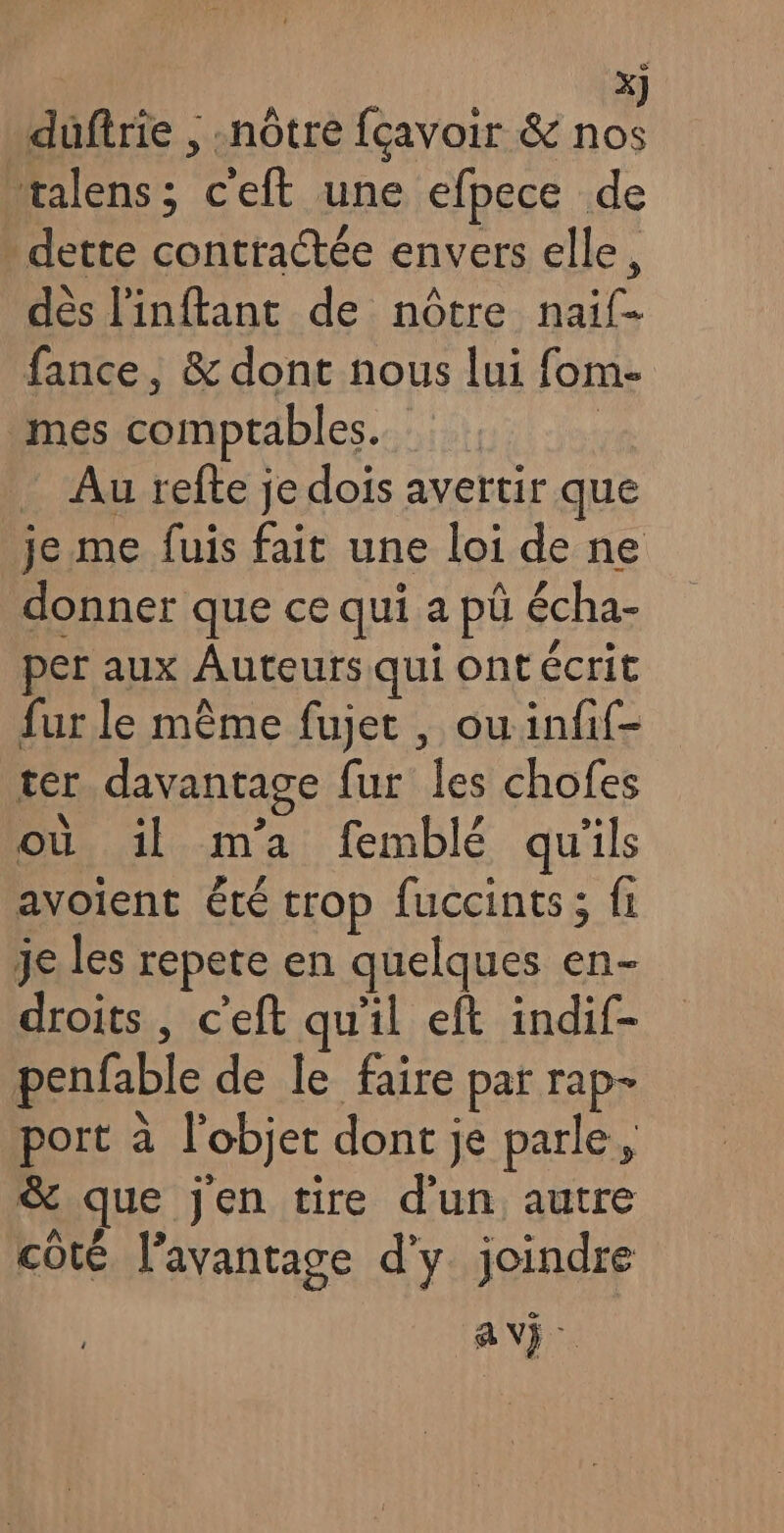 duftrie , «nôtre fçavoir & ne talens; c'eft une efpece de - dette contractée envers elle, dès l'inftant de nôtre naif- fance, & dont nous lui fom- mes comptables. | _ Au refte je dois avertir que je me fuis fait une loi de ne donner que ce qui a pü écha- per aux Auteurs qui ont écrit fur le même fujet , ouinfif- ter davantage fur les chofes ou il m'a femblé qu'ils avoient été trop fuccints; fi je les repete en quelques en- droits , c'eft qu'il eft indif- penfable de le faire par rap- port à l'objet dont je parle, & que jen tire d'un autre côté l’avantage d'y joindre AV}.