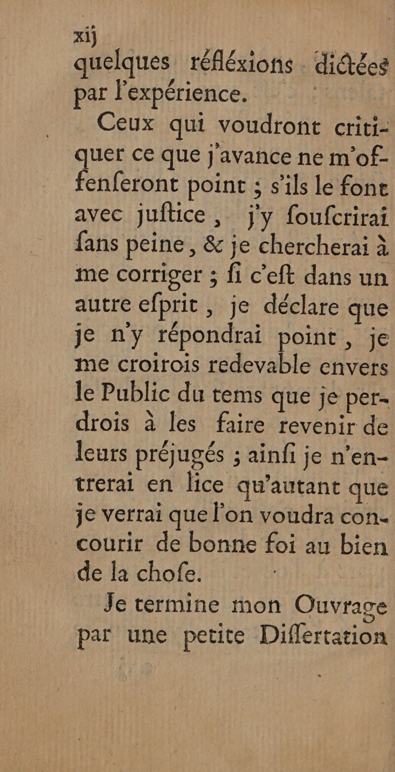 aéélques téfléxions . dictées par l'expérience. | Ceux qui voudront criti- quer ce que j'avance ne m'of- fenferont point ; s'ils le fone avec juftice, j'y foufcrirai fans peine, & je chercherai à me corriger ; fi c’eft dans un autre efprit, je déclare que je n'y répondrai point, je me croirois redevable envers le Public du tems que je per- drois à les faire revenir de leurs préjugés ; ainfi je n’en- trerai en lice qu’autant que je verrai que l'on voudra con- courir de bonne foi au bien de la chofe. | Je termine mon Ouvrage par une petite Diflertation