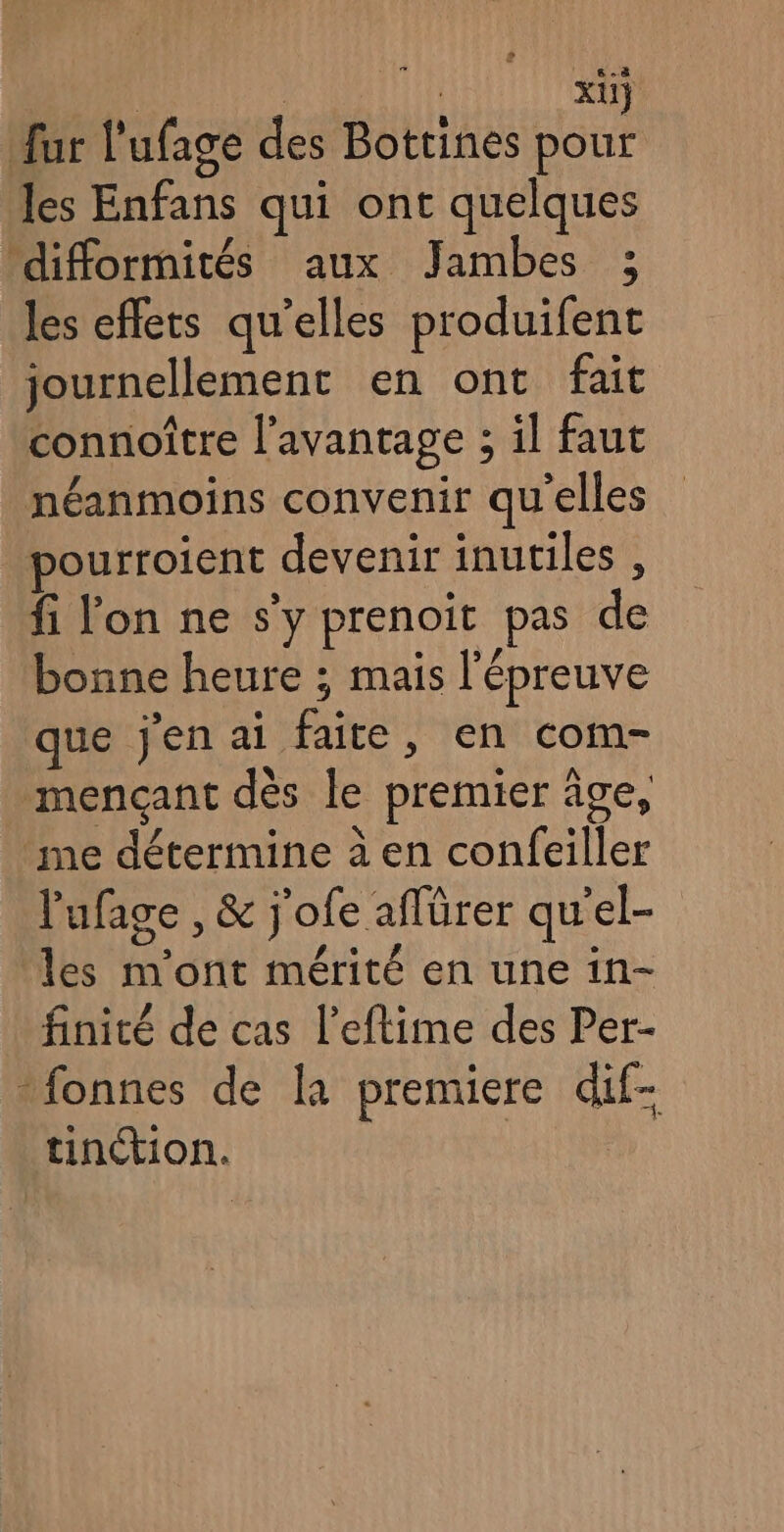 | X11} fur l'ufage des Bottines a, les Enfans qui ont quelques difformités aux Jambes ; les effets qu’elles produifent journellement en ont fait connoître l’avantage ; il faut néanmoins convenir qu'elles pourroient devenir inutiles , fi lon ne s’y prenoit pas de bonne heure ; mais l'épreuve que j'en ai faite, en com- mençant dès le premier âge, me détermine à en confeiller l'ufage , &amp; j'ofe aflürer qu'el- les m'ont mérité en une in- finité de cas l’eftime des Per- -fonnes de K premiere dif- tinction. |