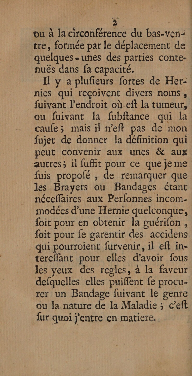 ve 4 > ou à la circonférence du bas-ven: : tre, formée par le déplacement de _ quelques-unes des parties conte- nuës dans fa capacité. | Il y a plufieurs fortes de Her- nies qui reçoivent divers noms, fuivant l'endroit où_eft la tumeur, ou fuivant la fubftance qui la caufe; mais il n’eft pas de mon fujet de donner la définition qui peut convenir aux unes &amp; aux autres; il fuffit pour ce que je me fuis propolé , de remarquer que les Brayers ou Bandages étant néceffaires aux Perfonnes incom- modées d’une Hernie quelconque, {oit pour en obtenir la guérifon, {oit pour fe garentir des accidens qui pourroient furvenir, il eft in- tereflant pour elles d’avoir fous les yeux des regles, à la faveur defquelles elles puiffent fe procu- rer un Bandage fuivant le genre ou la nature de la Maladie ; c’eft {ur quoi j'entre en matiere.