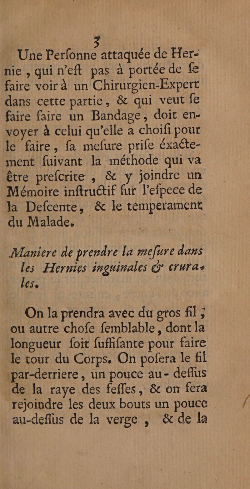Une A Un de Her- nie, quin’eft pas à portée de fe faire voir à un Chirurgien-Expert dans cette partie, &amp; qui veut fe faire faire un Bandage, doit en- voyer à celui qu’elle a choifi pour le faire, fa mefure prife éxacte- ment fuivant la méthode qui va être prefcrite , &amp; y joindre un Mémoire inftructif fur l’efpece de la Defcente, &amp; le temperament Eu Mamdes ten Maniere de prendre la mefure dans Les Hernies inguinales &amp; cruras les, | | On la prendra avec du gros fil ; ou autre chofe femblable, dont la longueur f{oit fuffifante pour faire le tour du Corps. On pofera le fil par-derriere, un pouce au- deflus de la raye des feffes, &amp; on fera rejoindre les deux bouts un pouce au-deflus de la verge , &amp; de la