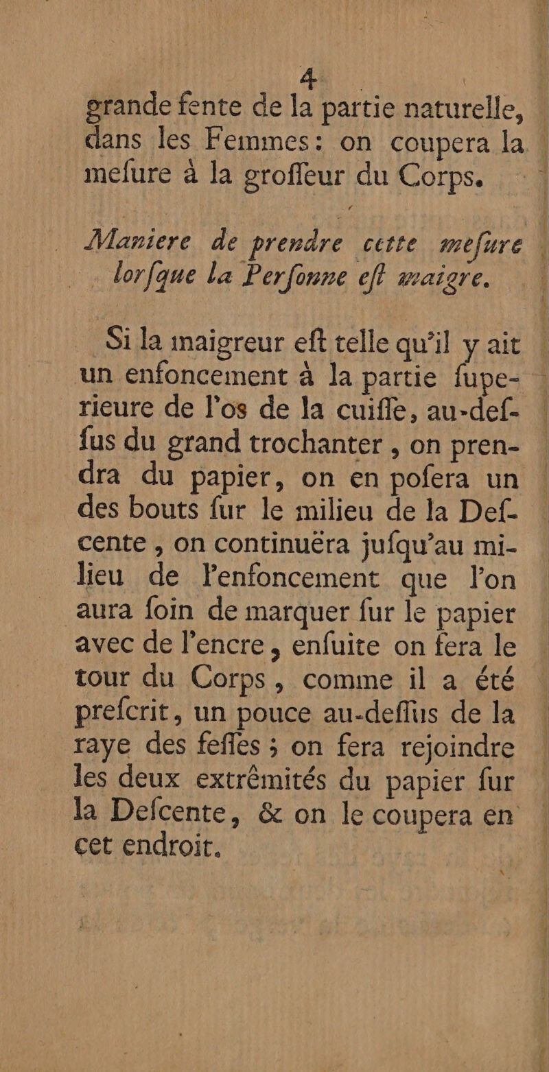 Aù | grande fente de la partie naturelle, dans les Femmes: on coupera la « mefure à la groffeur du Corps. Maniere de prendre cette mefure \ . lorfque la Perfonne ef wraigre. Si la imaïgreur eft telle qu’il y ait un enfoncement à la partie Hu rieure de l'os de la cuifle, au-def- fus du grand trochanter , on pren- dra du papier, on en pofera un des bouts fur le milieu de la Def. cente , On continuéra jufqu’au mi- lieu de Fenfoncement que l’on aura foin de marquer fur le papier avec de l'encre, enfuite on fera le tour du Corps, comme il a été prefcrit, un pouce au-deflus de la raye des fefles ; on fera rejoindre les deux extrêmités du papier fur la Defcente, &amp; on le coupera en cet endroit. ALU
