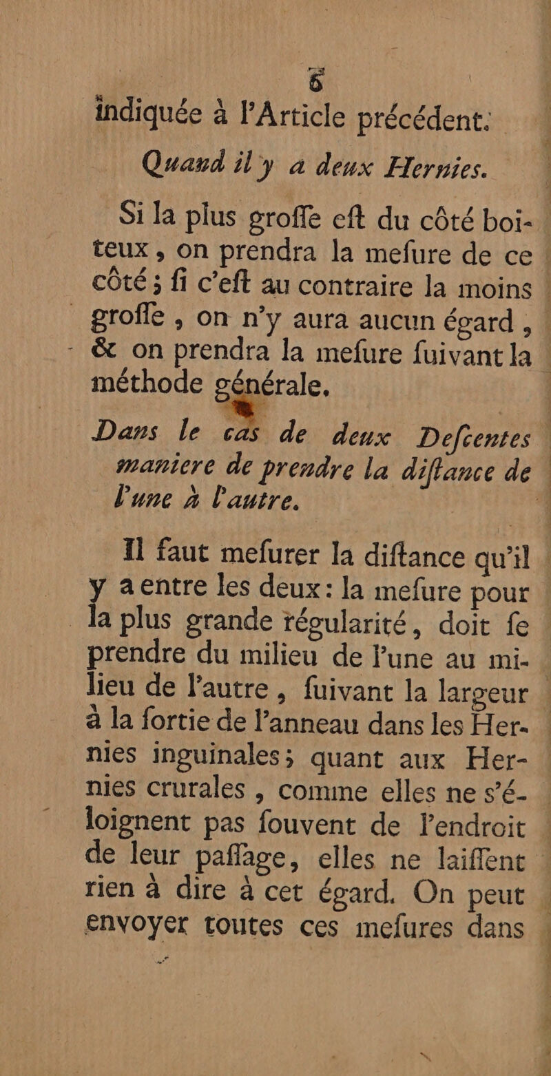 indiquée à l'Article précédent. Quard il'y à deux Hernies. teux , on prendra la mefure de ce _grofle , on n’y aura aucun égard , 4 méthode générale, l'une à l'autre. y a entre les deux: la mefure pour la plus grande régularité, doit fe prendre du milieu de lune au mi. nies inguinales; quant aux Her- nies crurales , comme elles ne s’é- loignent pas fouvent de lendroit rien à dire à cet égard. On peut Envoyer toutes ces imelures dans