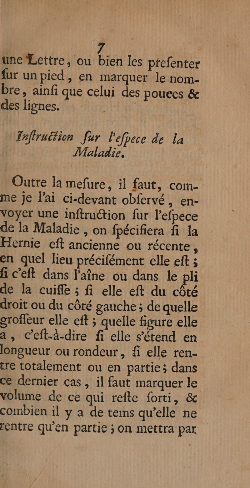 une'Lettre, ou bien les ptefenter fur un pied, en marquer le nom- bre, ainfi que celui des pouces &amp; des lignes. | Tnfiruition fur l'efpece de la Maladie, Outre la mefure, il faut, com- me je l'ai ci-devant obfervé, en- voyet une inftruétion fur lefpece de la Maladie , on fpécifiera fi la Hernie eft ancienne ou récente, en quel lieu précifément elle eft ; fi c’eft dans l'aîne ou dans le pli de la cuife ; fi elle eft du côté droit ou du côté gauche; de quelle grofleur elle eft ; quelle figure elle a, c’eft-à-dire fi elle s'étend en longueur ou rondeur, fi elle ren- tre totalement ou en partie; dans ce dernier cas , il faut marquer le volume de ce qui refte forti, &amp; combien il y a de tems qu’elle ne rentre qu'en partie ; on mettra par