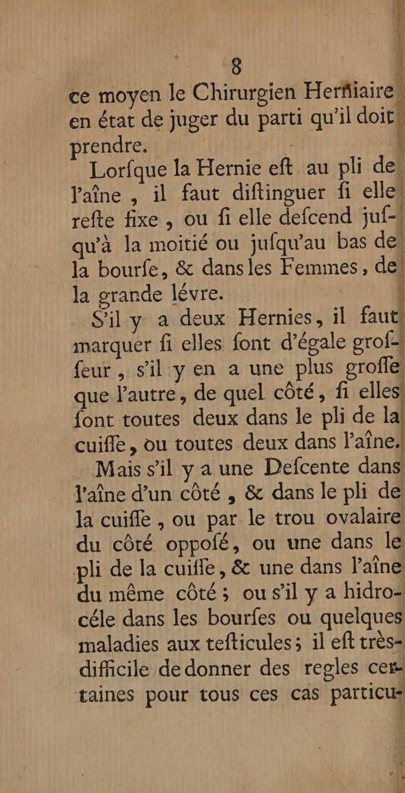 ce moyen le Chirurgien Herfiaires en état de juger du parti qu’il doits prendre. { Lorfque la Hernie eft au pli des Paîne , il faut diftinguer fi elle” refte fixe , ou fi elle defcend jf. qu’à la moitié ou jufqu’au bas des la bourfe, &amp; dansles Femmes, de! la grande lévre. S'il y a deux Hernies, il faut marquer fi elles font d’égale grof: feur, s'il y en a une plus grofe que l'autre, de quel côté, fi elles font toutes deux dans le pli de la cuifle, ou toutes deux dans l’aîne, Mais s’il y a une Defcente dans. l'aîne d’un côté , &amp; dans le pli de la cuifle , ou par le trou ovalaire du côté oppofé, ou une dans le pli de la cuifle, &amp; une dans l’aîne du même côté; ou s'il y a hidro= céle dans les bourfes ou quelques maladies aux tefticules ; il eft très difficile de donner des regles cer taines pour tous ces cas particus 1 1 A 2 43 1 Fr.