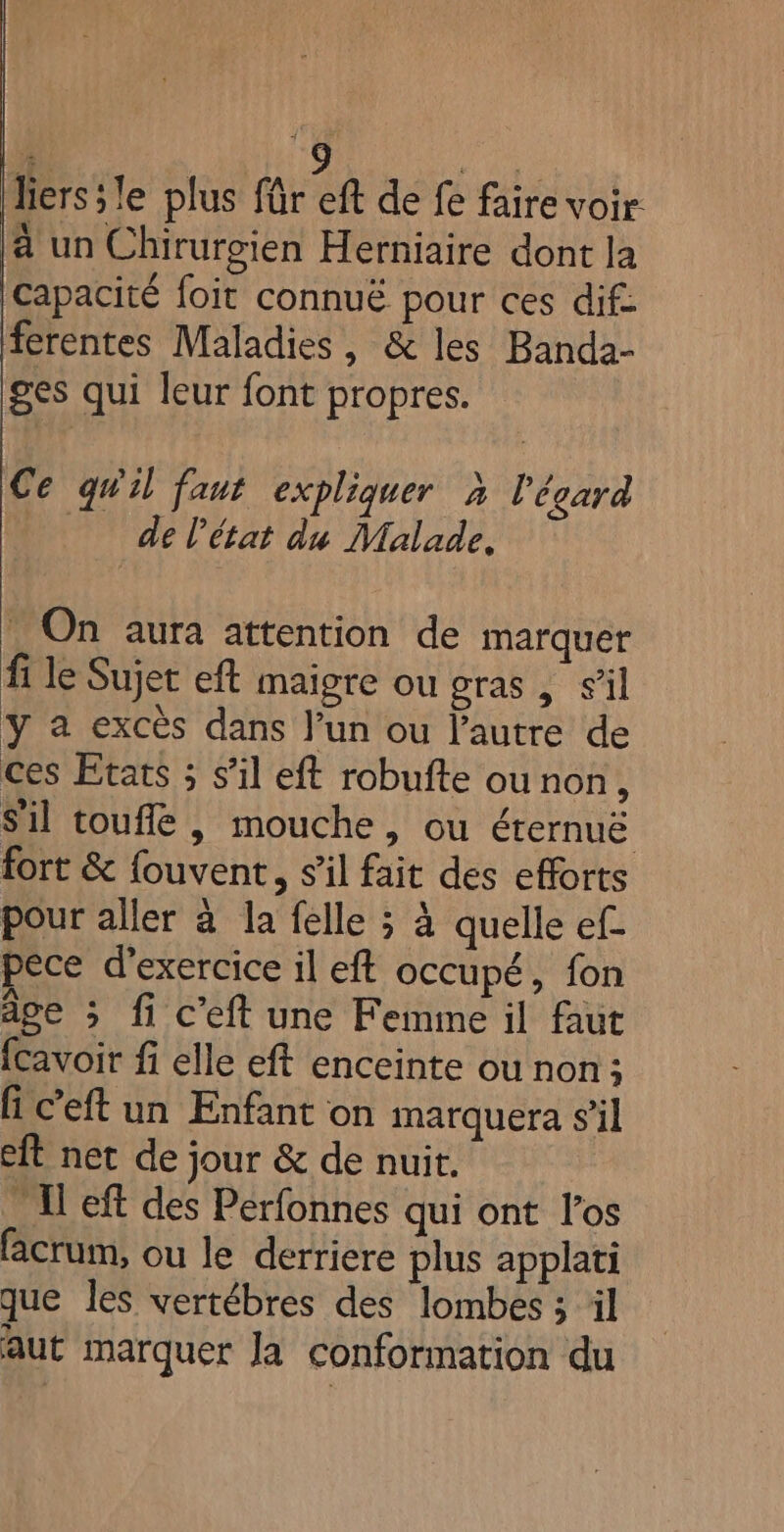 liers;le plus für eft de fe faire voir a un Chirurgien Herniaire dont la capacité foit connuë pour ces dif: ferentes Maladies, &amp; les Banda- ges qui leur font propres. Ce qu'il faut expliquer à l'égard _ delétat du Malade, = On aura attention de marquer fi le Sujet eft maigre ou gras, s’il y a excès dans l’un ou l’autre de ces Etats ; s’il eft robufte ou non, Sil toufle , mouche, ou éternuë fort &amp; fouvent, s’il fait des efforts pour aller à la felle ; à quelle ef pece d'exercice il eft occupé, fon age ; fi c’eft une Femme il faut fcavoir fi elle eft enceinte ou non; G c’eft un Enfant on marquera s’il eft net de jour &amp; de nuit. M eft des Perfonnes qui ont l'os facrum, ou le derriere plus applati que les vertébres des lombes ; il aut marquer Ja conformation du