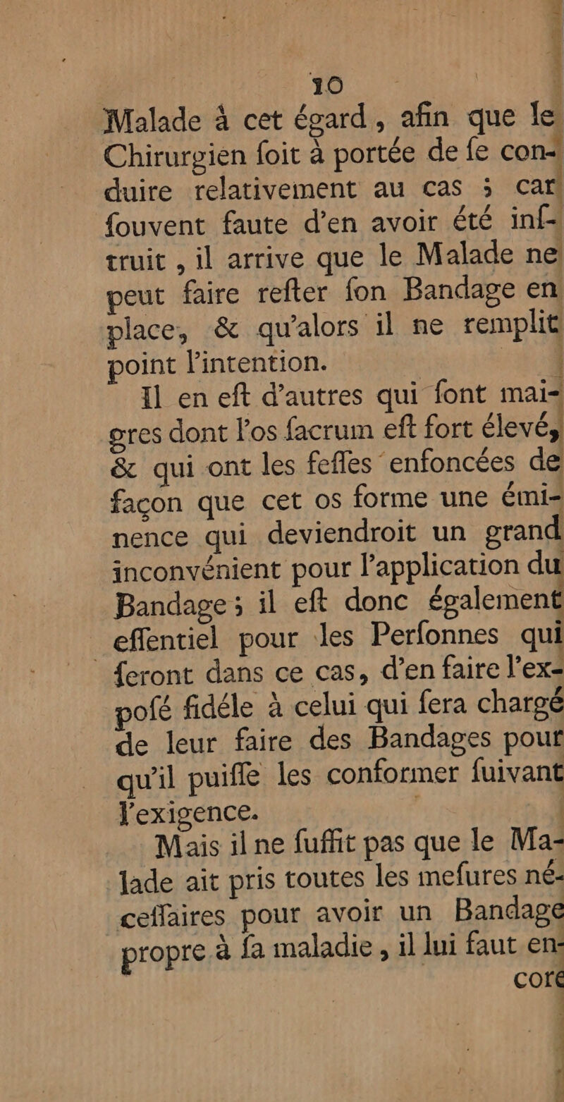 + 10 | 1 Malade à cet égard, afin que le Chirurgien foit à portée de fe con« duire relativement au cas ; car fouvent faute d’en avoir été inf truit , il arrive que le Malade ne peut faire refter fon Bandage en place, &amp; qu'alors il ne remplit oint l'intention. 34 Il en eft d’autres qui font mai= gres dont los facrum eff fort élevé, &amp; qui ont les fefles enfoncées de façon que cet os forme une émis nence qui deviendroit un grand inconvénient pour l'application du Bandage ; il eft donc également effentiel pour les Perfonnes qui {eront dans ce cas, d’en faire l’ex< pofé fidéle à celui qui fera chargé de leur faire des Bandages pour qu'il puiffe les conformer fuivant exigence. | Mais il ne fuffit pas que le Ma- Jade ait pris toutes les mefures né- ceffaires pour avoir un Bandage propre à fa maladie , il lui faut en: core 15