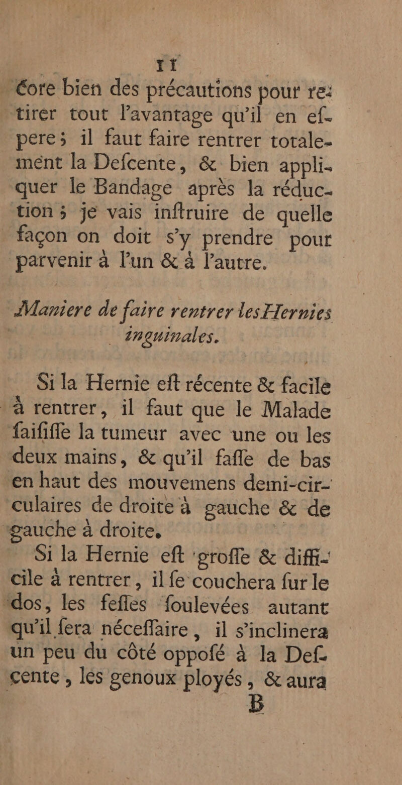 » Core bien des précautions pour re: tirer tout l’avantage qu'il en ef. pere; il faut faire rentrer totale- mént la Defcente, &amp; bien appli- quer le Bandage après la réduc- tion ; je vais inftruire de quelle façon on doit sy prendre pour parvenir à l’un &amp; à l’autre. ÂManiere de faire rentrer les Ternies | _ inguinales. Si la Hernie eft récente &amp; facile * à rentrer, il faut que le Malade faififfe la tumeur avec une ou les deux mains, &amp; qu’il fafle de bas en haut des mouvemens deini-cir- culaires de droite à gauche &amp; de “auche à droite, ui Si la Hernie eft ‘eroffe &amp; diffi- cile à rentrer, il fe couchera fur le “dos, les fefles foulevées autant qu’il fera néceflaire, il s’inclinera un peu du côté oppofé à la Def gente , les genoux ployés, &amp; aura | B