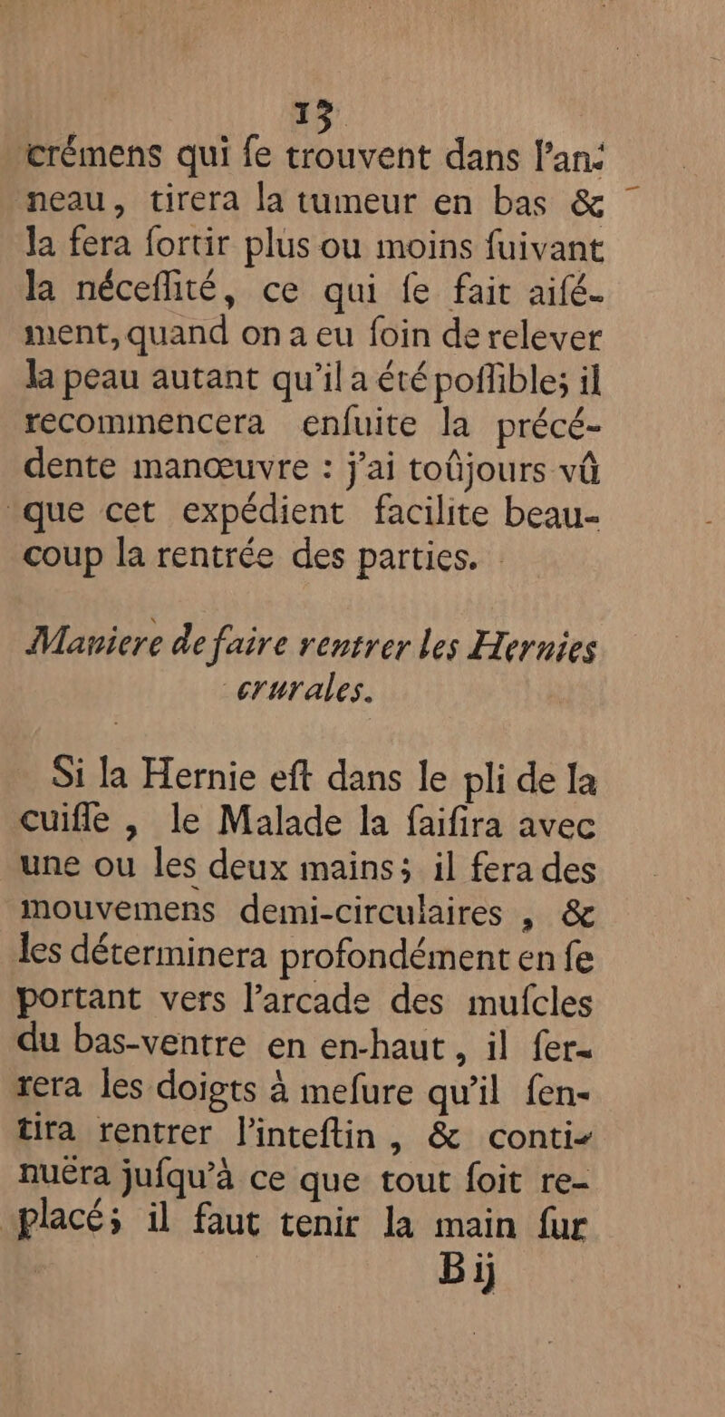 ‘crémens qui fe trouvent dans l'an: neau, tirera la tumeur en bas &amp; la fera fortir plus ou moins fuivant la néceflité, ce qui fe fait aifé. nent, quand on a eu foin de relever la peau autant qu'il a été poffible; il récommencera enfuite la précé- dente manœuvre : j'ai toûjours vû que cet expédient facilite beau- coup la rentrée des parties. Maniere de faire rentrer les Hernies crurales. Si la Hernie eft dans le pli de la cuifle |, le Malade la faifira avec une ou les deux mains; il fera des mouvemens demi-circulaires , &amp; les déterminera profondément en fe portant vers l’arcade des mufcles du bas-ventre en en-haut , il fer. rera les doigts à mefure qu'il fen- tira rentrer l'inteftin, &amp; conti nuëra jufqu’à ce que tout foit re- placé; il faut tenir la main fur . | Bi