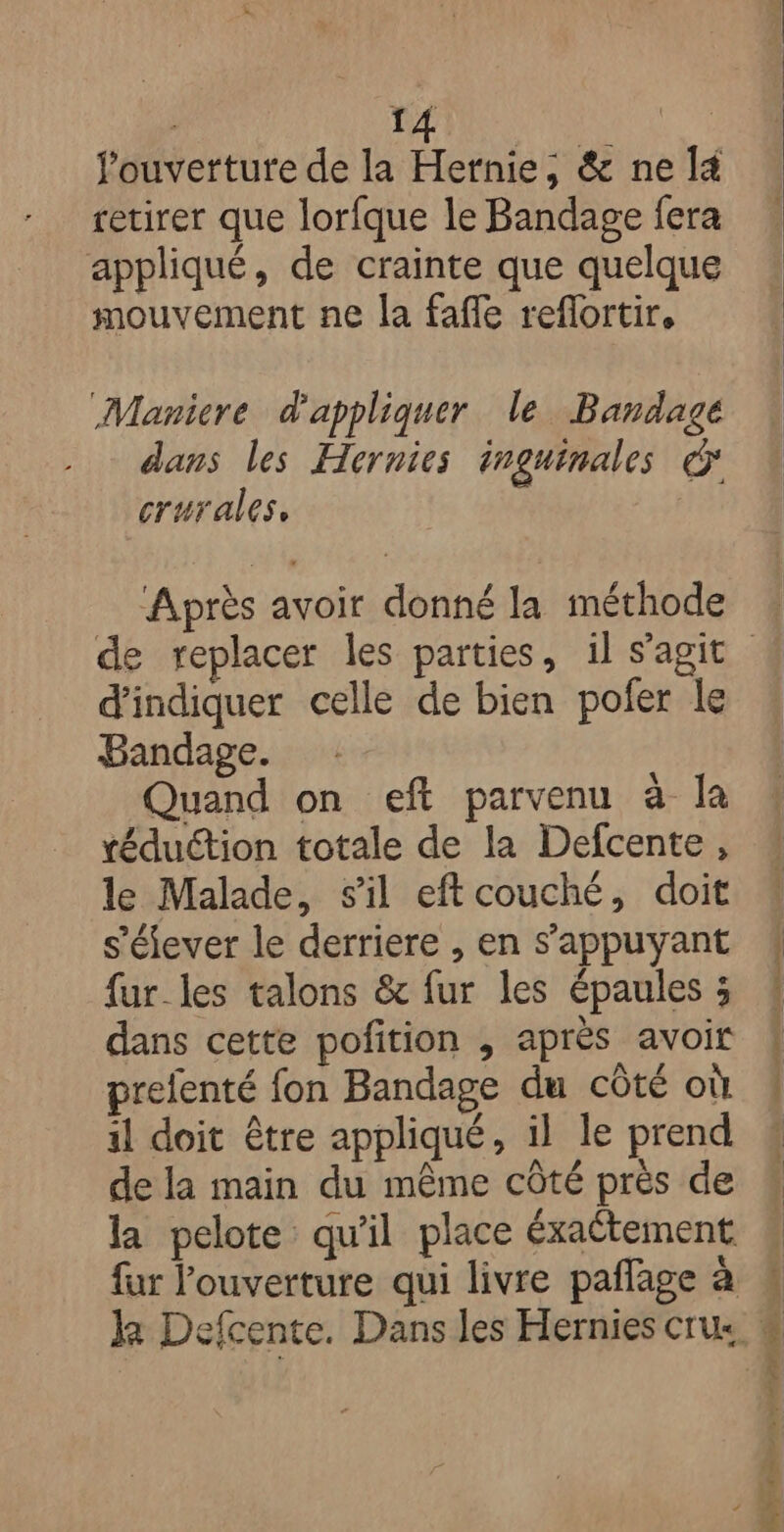 fouvertute de la Hertnie; &amp; ne 4 retirer que lorfque le Bandage fera appliqué, de crainte que quelque mouvement ne la fafle reflortir, Maniere d'appliquer le Bandage dans les Hernies inguinales € crurales, Après avoir donné la méthode d'indiquer celle de bien pofer le Bandage. Quand on eft parvenu à la réduction totale de la Defcente, le Malade, sil eftcouché, doit s'élever le derriere , en s'appuyant fur_les talons &amp; fur les épaules ; dans cette pofition , après avoir prefenté fon Bandage du côté où il doit être appliqué, il le prend de la main du même côté près de la pelote qu'il place éxaétement Ne arr re 2 EN ae “0