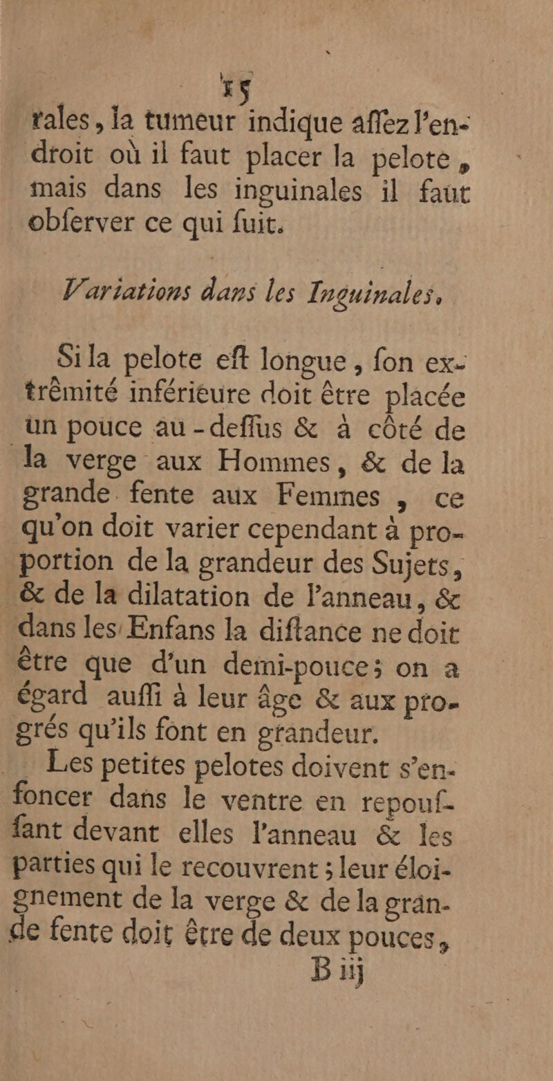 HS rales, la tumeur indique aflez l'en- dtoit où il faut placer la pelote, mais dans les inguinales il faut obferver ce qui fuit. V’artations dans les Inguinales, Si la pelote eft longue, fon ex- trèmité inférieure doit être placée un pouce au -defflus &amp; à côté de la verge aux Hommes, &amp; de la grande fente aux Femmes , ce qu'on doit varier cependant à pro- portion de la grandeur des Sujets, &amp; de la dilatation de Panneau, &amp; dans les Enfans la diftance ne doit être que d’un demi-pouce; on à égard auffi à leur âge &amp; aux pro- grés qu’ils font en grandeur. . Les petites pelotes doivent s’en- foncer dans le ventre en repouf. fant devant elles l'anneau &amp; les parties qui le recouvrent ; leur éloi- gnement de la verge &amp; de la gran- de fente doit être de deux pouces, Bi