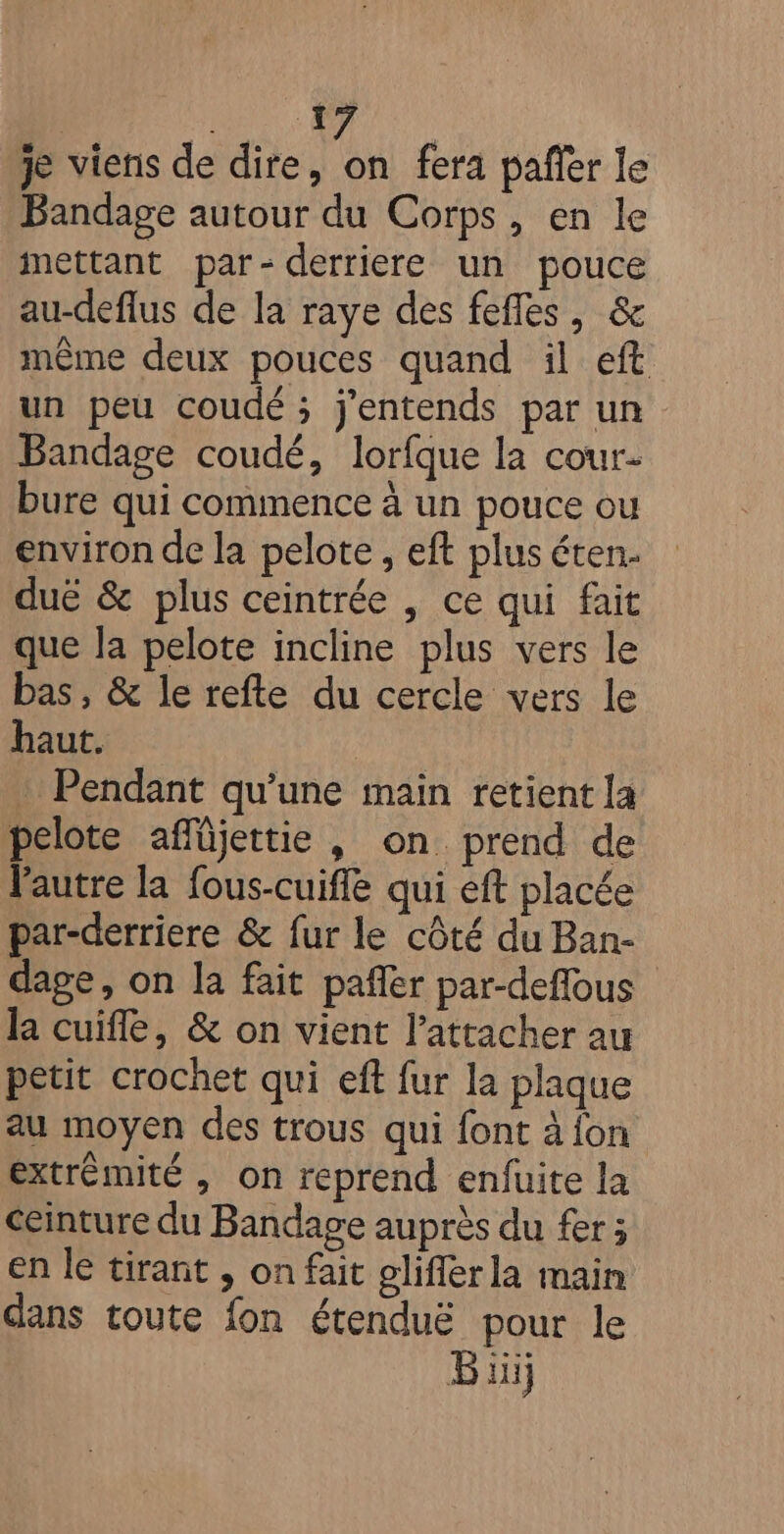 NE + | je viens de dire, on fera pañer le Bandage autour du Corps, en le mettant par- derriere un pouce au-deflus de la raye des fefles, &amp; même deux pouces quand il eft un peu coudé ; j'entends par un Bandage coudé, lorfque la cour- bure qui commence à un pouce ou environ de la pelote , eft plus éten. duë &amp; plus ceintrée , ce qui fait que la pelote incline plus vers le bas, &amp; le refte du cercle vers le haut. : Pendant qu’une main retient la pelote affüjettie , on prend de l'autre la fous-cuifle qui eft placée par-derriere &amp; fur le côté du Ban- dage, on la fait pañler par-deffous la cuifle, &amp; on vient l’attacher au petit crochet qui eft fur la plaque au moyen des trous qui font à fon extrémité , on reprend enfuite la ceinture du Bandage auprès du fer ; en le tirant ; on fait gliflerla main dans toute fon étenduë pour le Büij