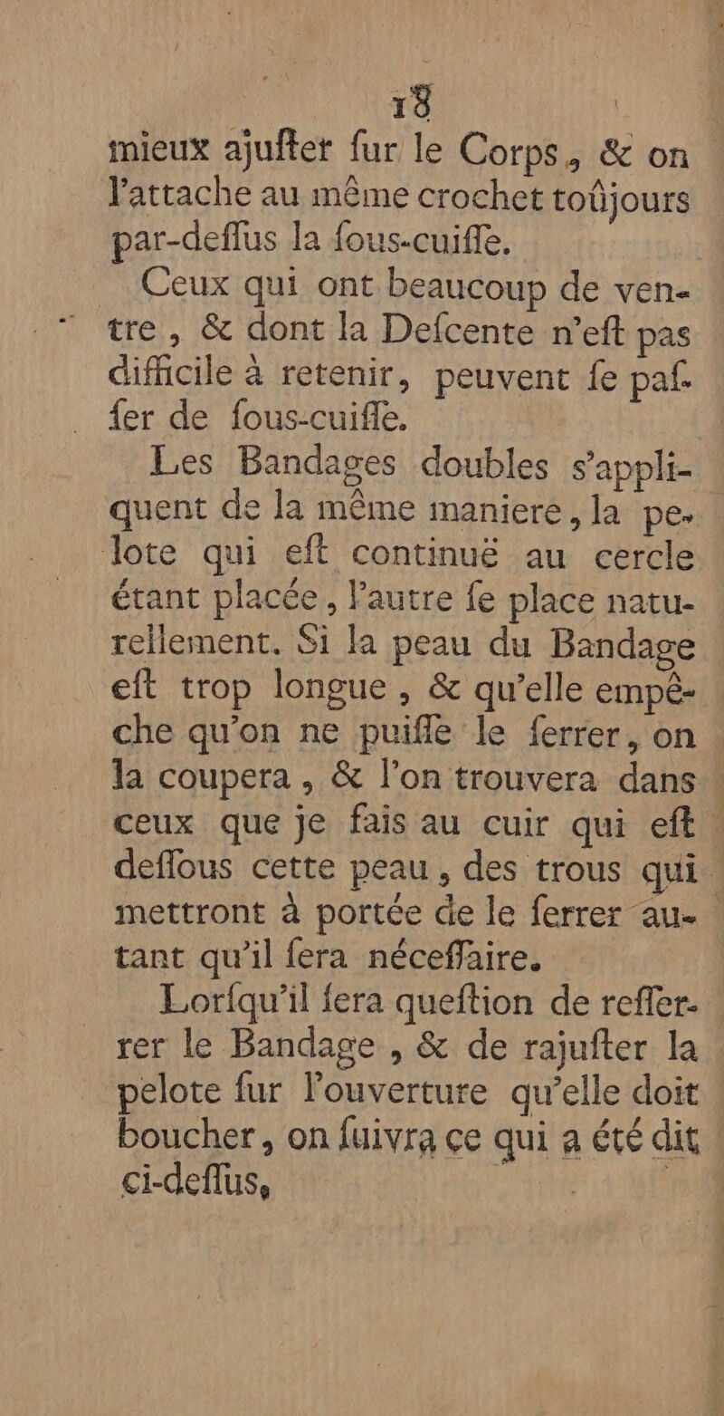 mieux ajuftet fur le Corps, &amp; on . l'attache au même crochet toûjours par-deflus la fous-cuiffe. Ceux qui ont beaucoup de ven- tre, &amp; dont la Defcente n’eft pas difhcile à retenir, peuvent fe paf. {er de fous-cuifle. Les Bandages doubles s’appli- quent de la même maniere, la pe. lote qui eft continué au cercle étant placée, Pautre fe place natu- | rellement. Si la peau du Bandage eft trop longue , &amp; qu’elle empê- che qu’on ne puifle le ferrer, on la coupera , &amp; l’on trouvera dans ! ceux que je fais au cuir qui eft. deflous cette peau, des trous qui mettront à portée de le ferrer au. tant qu’il fera néceffaire. Loriqu’il {era queftion de refler. rer le Bandage , &amp; de rajufter la pelote fur l'ouverture qu’elle doit : boucher, on fuivra çe qui a été dit ci-deflus, Merle