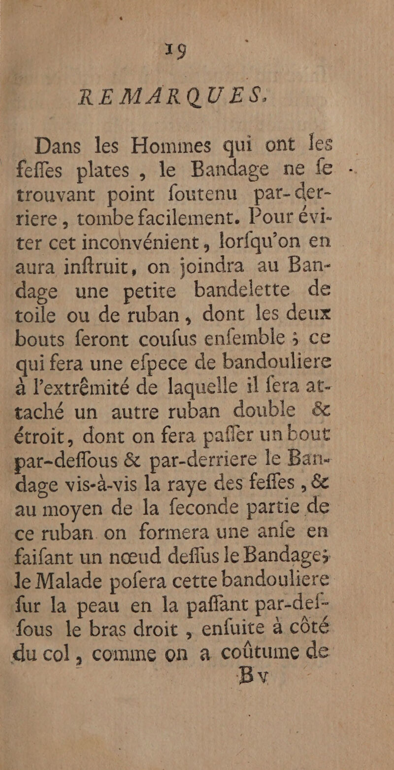 REMARQUES. Dans les Hommes qui ont les fefles plates , le Bandage ne fe trouvant point foutenu par-der- riere , tombe facilement. Pour évi- ter cet inconvénient, lorfqu’on en aura inftruit, on joindra au Ban- dage une petite bandelette de toile ou de ruban, dont les deux bouts feront coufus enfemble ; ce qui fera une efpece de bandouliere à l'extrémité de laquelle il fera at- taché un autre ruban double &amp; étroit, dont on fera pañler un bout par-deflous &amp; par-derriere le Ban. dage vis-à-vis la raye des fefles , &amp;c au moyen de la feconde partie de ce ruban on formera une anfe en faifant un nœud deflus le Bandage; le Malade pofera cette bandouliere fur la peau en la pañlant par-def- fous le bras droit , enfuite à côté du col, comme on a coûtume de Bv
