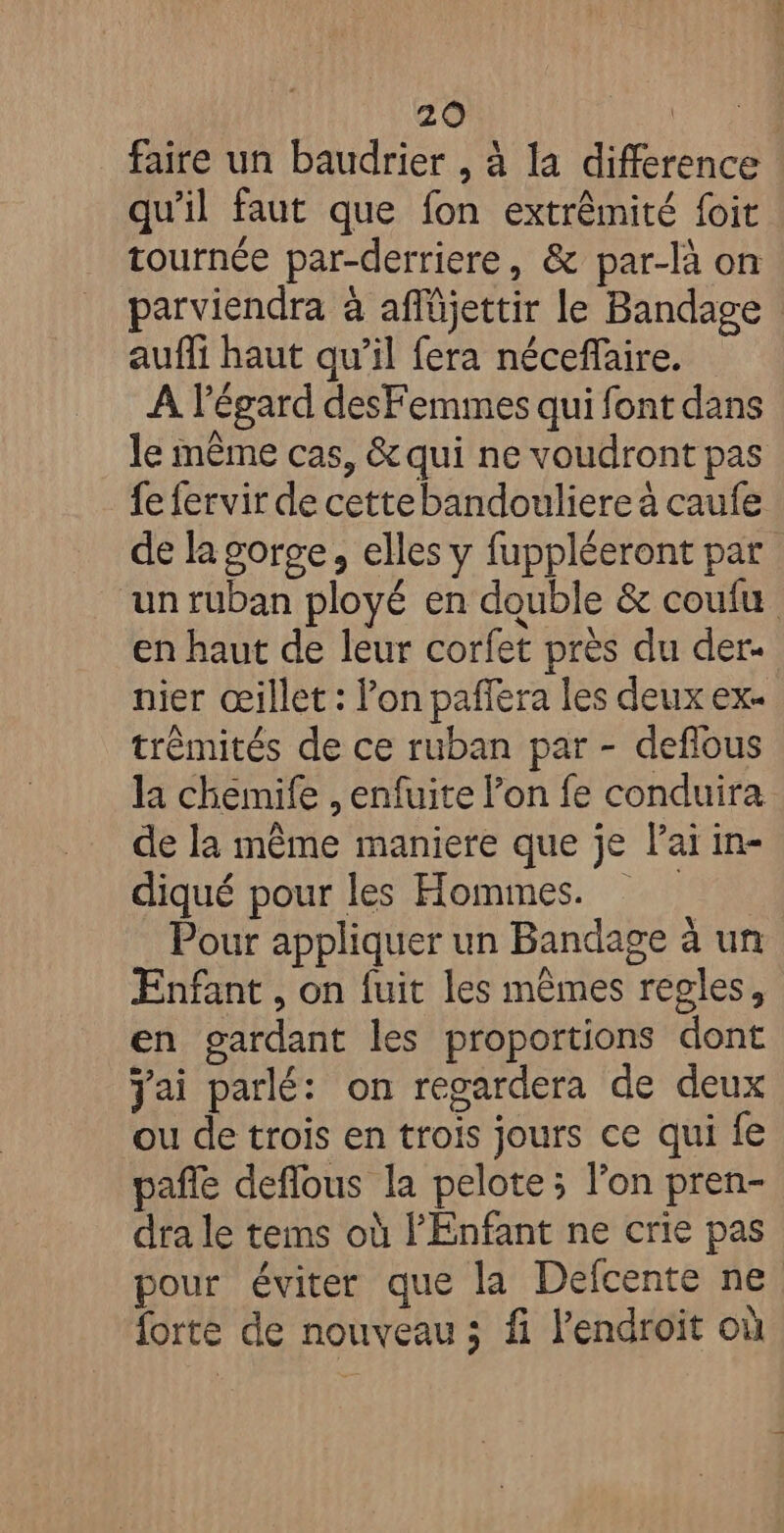 faire un baudrier , à la difference qu’il faut que fon extrêmité foit tournée par-derriere, &amp; par-là on parviendra à afMjettir le Bandage auffi haut qu’il fera néceflaire. A l'égard desFemmes qui font dans le même cas, &amp;qui ne voudront pas fe fervir de cettebandouliere à caufe de la gorge, elles y fuppléeront par “un ruban ployé en double &amp; coufu en haut de leur corfet près du der- nier œillet : lon pafera les deux ex. trêmités de ce ruban par - deflous la chemife , enfuite l’on fe conduira de la même maniere que je lai in- diqué pour les Hommes. Pour appliquer un Bandage à un Enfant , on fuit les mêmes regles, en gardant les proportions dont jai parlé: on regardera de deux ou de trois en trois jours ce qui fe pañle deflous la pelote ; l’on pren- dra le tems où l'Enfant ne crie pas pour éviter que la Defcente ne forte de nouveau ; fi l’endroït où