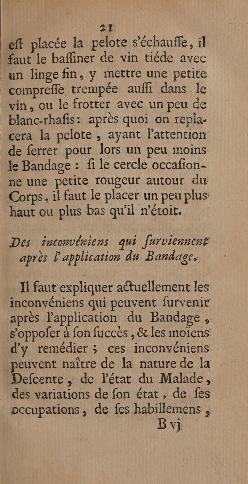 eft placée la pelote s’échauffe, il faut le baffiner de vin tiéde avec un linge fin, y mettre une petite _comprefle trempée aufli dans le vin, ou le frotter avec un peu de blanc-rhafis: après quoi on repla- cera la pelote , ayant l'attention de ferrer pour lors un peu moins le Bandage : fi le cercle occafion- ne une petite rougeur autour du Corps, il faut le placer un peu plus haut ou plus bas qu’il m’étoit. Des inconvériens qui furviennent après l'application du Bandages Il faut expliquer actuellement les _inconvéniens qui peuvent furvenir après l'application du Bandage , s’oppofer à fon fuccès , &amp;.les moïens d'y remédier ; ces inconvéniens peuvent naître de la nature de la _ Defcente, de l'état du Malade, des variations de fon état, de fes occupations, de fes habillemens B vi