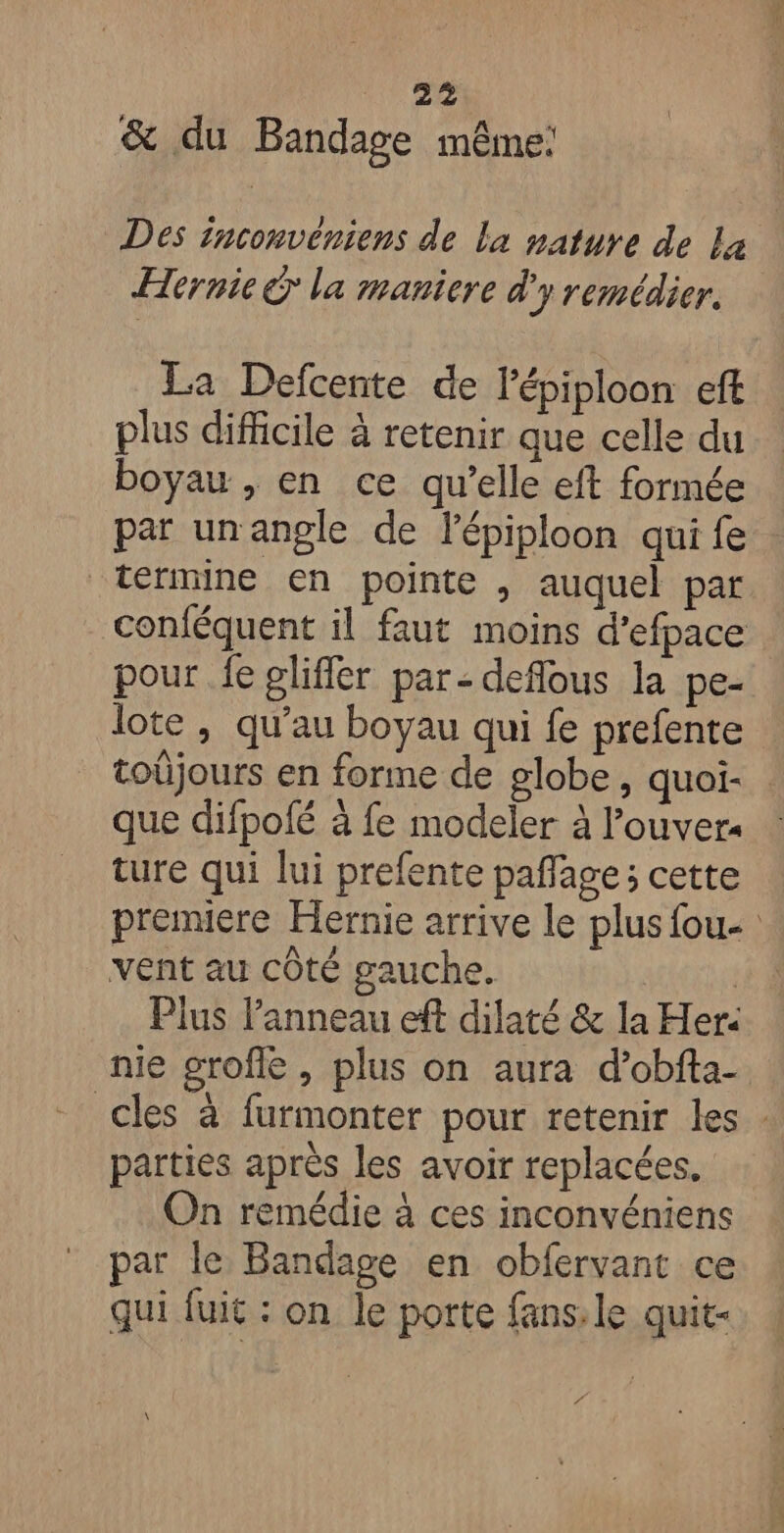 | #2 &amp; du Bandage mênE; Des inconvéniens de La nature de L4 Hernie € la maniere d'y remédier. La Defcente de l'épiploon eff plus difficile à retenir que celle du boyau , en ce qu’elle eft formée par unangle de lépiploon qui fe termine en pointe , auquel par conféquent il faut moins d’efpace pour fe gliffler par: deflous la pe- lote , qu’au boyau qui fe prefente toüjours en forme de globe, quoi- que difpofé à fe modeler à l’ouvers ture qui lui prefente paffage; cette premiere Hernie arrive le plus fou- vent au cÔté gauche. | Plus Panneau eff dilaté &amp; la Her: nie grofle , plus on aura d’obfta- cles à furmonter pour retenir les : parties après les avoir replacées, On remédie à ces inconvéniens par le Bandage en obfervant ce qui fuit : on le porte fans: le quit- €