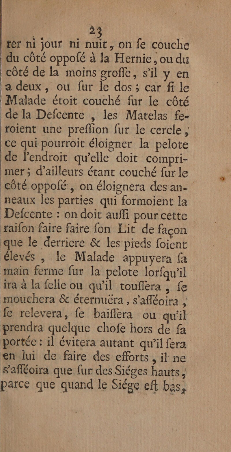 ter ni jour ni KE on {e couche du côté oppofé à la Hernie, ou du côté de la moins groffe, s’il y en a deux, ou fur le dos; car fi le Malade étoit couché fur le côté de la Defcente , les Matelas fe- roient une preflion fur le cercle, ce qui pourroit éloigner la pelote de l'endroit qu’elle doit compri- mer ; d'ailleurs étant couché fur le côté oppolfé , on éloignera desan- neaux Îles parties qui formoient la Defcente : on doit aufli pour cette raifon faire faire fon Lit de façon que le derriere &amp; les pieds foient élevés , le Malade appuyera fa main ferme fur la pelote lorfqu’il ira à la felle ou qu'il touflera , fe mouchera &amp; éternuëra , s’afféoira , fe relevera, fe baiflera ou qu'il prendra quelque chofe hors de fa portée : il évitera autant qu’il fera en lui de faire des efforts, il ne s’afléoira que fur des Siéges hauts, parce que quand le Siège eff bas,