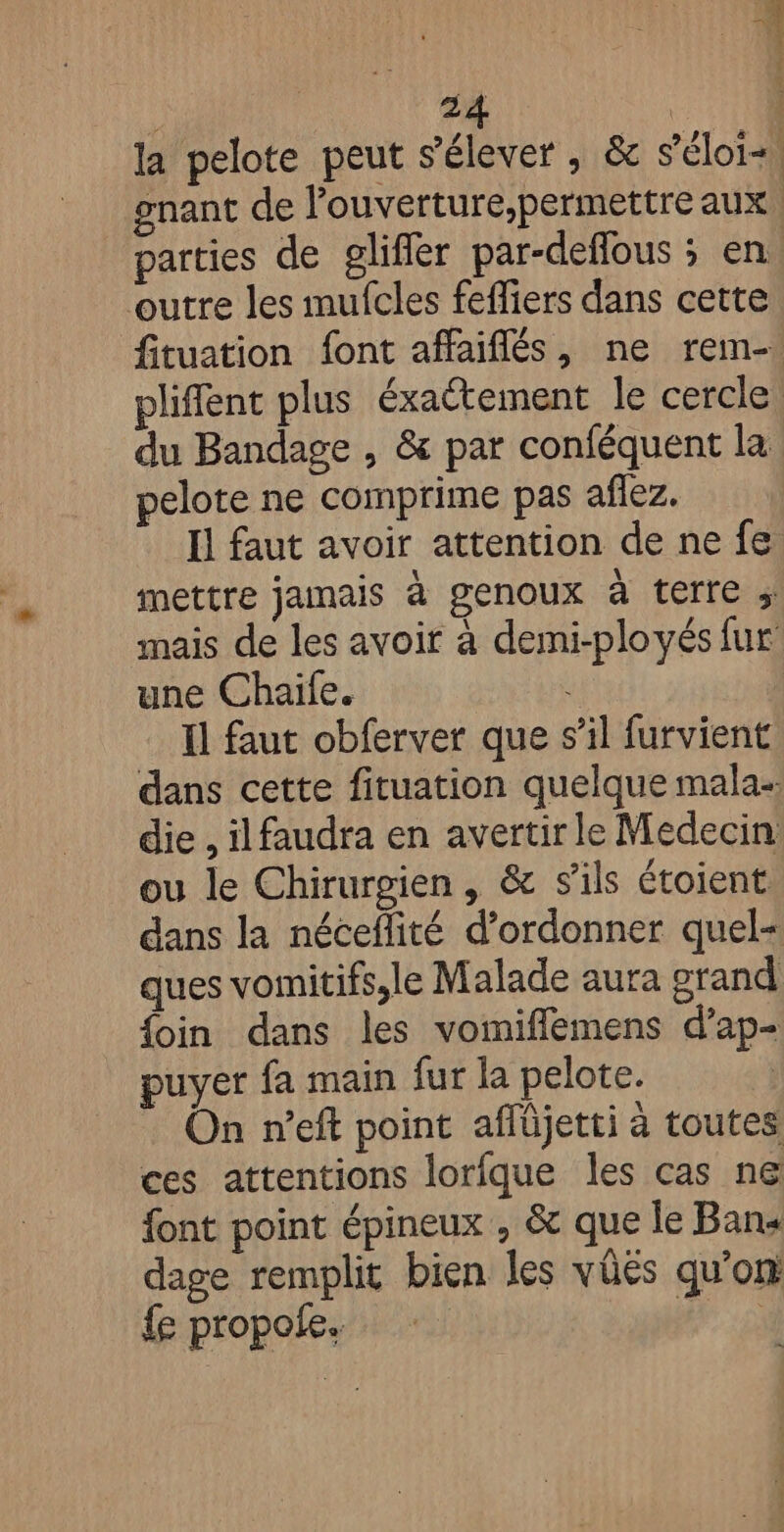 ‘4 : 24 | la pelote peut s'élever , &amp; séloi-, gnant de l'ouverture,permettre aux, parties de gliffer par-deflous ; en outre les mufcles feffiers dans cette fituation font affaiflés, ne rem-. pliffent plus éxaétement le cercle du Bandage , &amp; par conféquent la pelote ne comprime pas aflez. Il faut avoir attention de ne fe mettre jamais à genoux à terre ; mais de les avoir à demi-ployés fur une Chaïile. Il faut obferver que s’il furvient dans cette fituation quelque mala- die , ilfaudra en avertir le Medecin ou le Chirurgien , &amp; s'ils étoient dans la néceflité d’ordonner quel- ques vomitifs,le Malade aura grand {oin dans les vomiflemens d’ap- puyer fa main fur la pelote. On n’eft point affüjetti à toutes ces attentions lorfque les cas ne font point épineux , &amp; que le Bans dage remplit bien les vüés qu'on fe propofe. WA