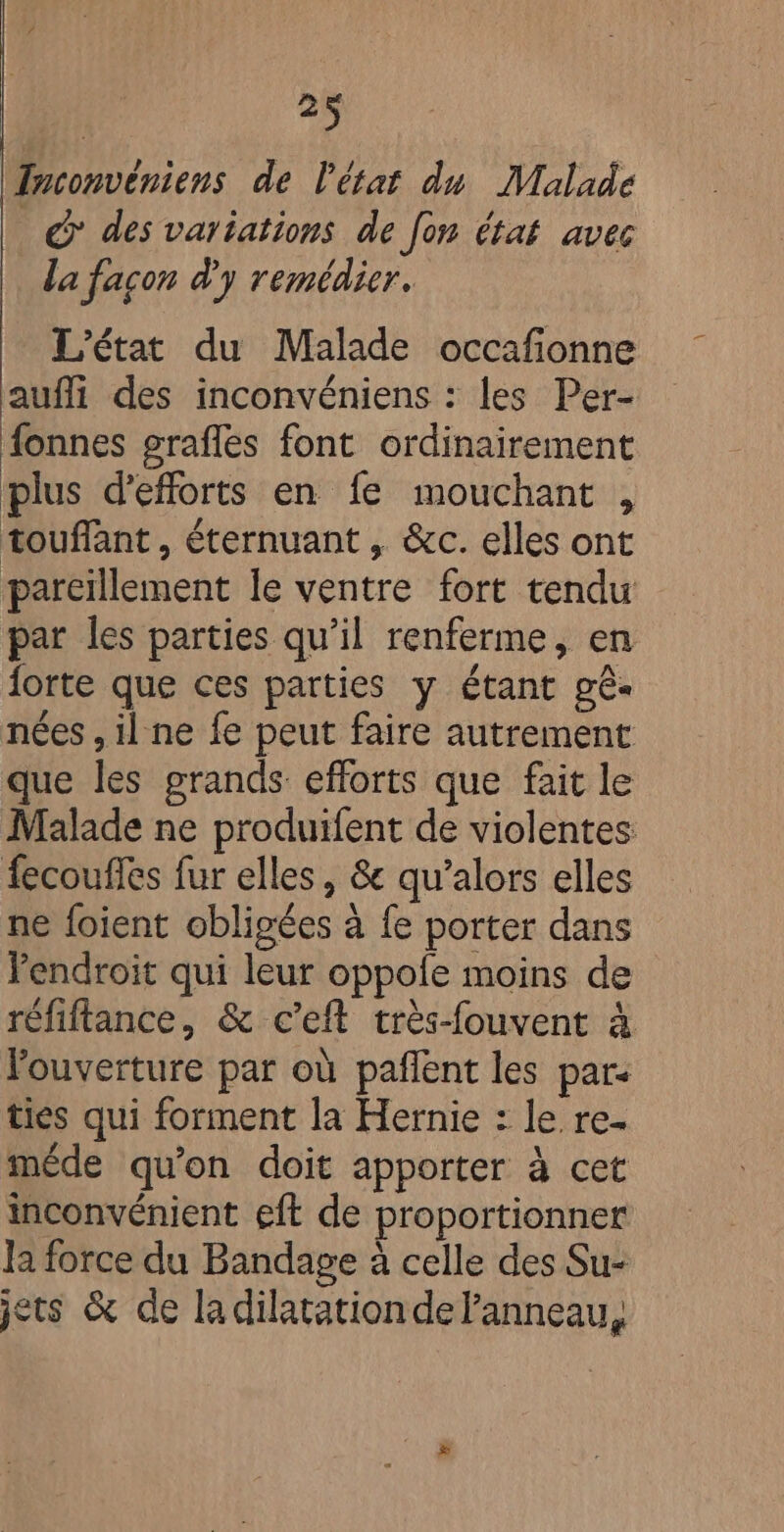 Tnconvéniens de l'état du Malade © des vartations de fon état avec la façon d'y remédier. L'état du Malade occafonne auffi des inconvéniens : les Per- fonnes grafles font ordinairement plus d'efforts en fe mouchant , touffant , éternuant , &amp;c. elles ont pareillement le ventre fort tendu par les parties qu’il renferme, en forte que ces parties y étant gê- nées , il ne fe peut faire autrement que les grands efforts que fait le Malade ne produifent de violentes fecoufles fur elles, &amp; qu’alors elles ne foient obligées à fe porter dans Pendroit qui leur oppofe moins de réfiftance, &amp; c’eft très-fouvent à louverture par où pañlent les par: ties qui forment la Hernie : le re- méde qu'on doit apporter à cet inconvénient eft de proportionner Ja force du Bandage à celle des Su- jets &amp; de ladilatationdelanneau,