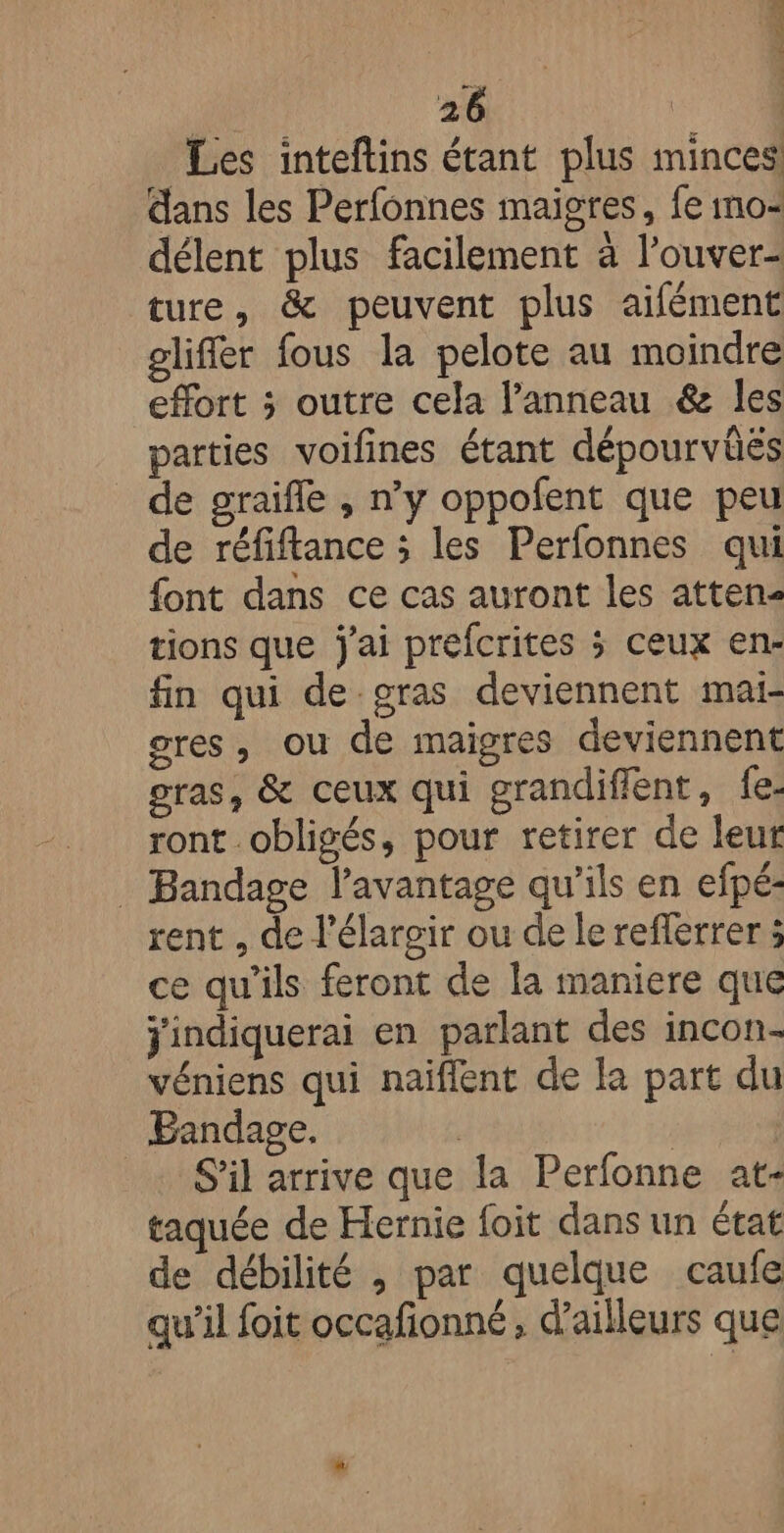 2 tie AÉTER 26 | Les inteftins étant plus minces dans les Perfonnes maigres, fe no: délent plus facilement à l’ouver- ture, &amp; peuvent plus aifément gliffer fous la pelote au moindre effort ; outre cela l'anneau &amp; les parties voifines étant dépourvûës de graifle , n’y oppofent que peu de réfiftance ; les Perfonnes qui font dans ce cas auront les atten- tions que j'ai prefcrites > ceux en- fin qui de.gras deviennent mai- res, ou de maigres deviennent gras, &amp; ceux qui grandiffent, fe. ront obligés, pour retirer de leur _ Bandage l’avantage qu'ils en efpé- rent , de l’élargir ou de le reflerrer ; ce qu'ils feront de la maniere que ÿindiquerai en parlant des incon- véniens qui naiflent de la part du Bandage. | S'il arrive que la Perfonne at- taquée de Hernie foit dans un état de débilité , par quelque caufe qu’il foit occafonné, d’ailleurs que
