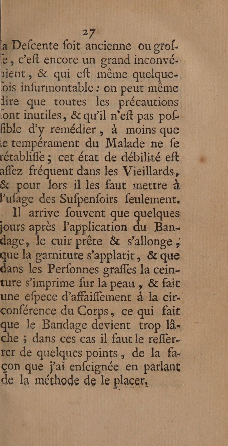 2 a Delcente foit ancienne ou ctof. e, c’eft encore un grand inconvé- ment, &amp; qui eft même quelque- ois infurmontable : on peut même dire que toutes les précautions ont inutiles, &amp; qu’il n’eft pas pof. lible d'y remédier, à moins que le tempérament du Malade ne fe rétablifle ; cet état de débilité eft aflez fréquent dans les Vieillards, &amp; pour lors il les faut mettre à Pufage des Sufpenfoirs feulement. 1l arrive fouvent que quelques jours après l'application du Ban dage, le cuir prête &amp; s’allonge, que la garniture s’applatit, &amp; que dans les Perfonnes grafles la cein- ture s’imprime fur la peau , &amp; fait une efpece d’affaiflement à la cir- conférence du Corps, ce qui fait que le Bandage devient trop là< che ; dans ces cas il faut le reffer- rer de quelques points, de la fa- çon que j'ai enfeisgnée en parlant de la méthode de le placer.