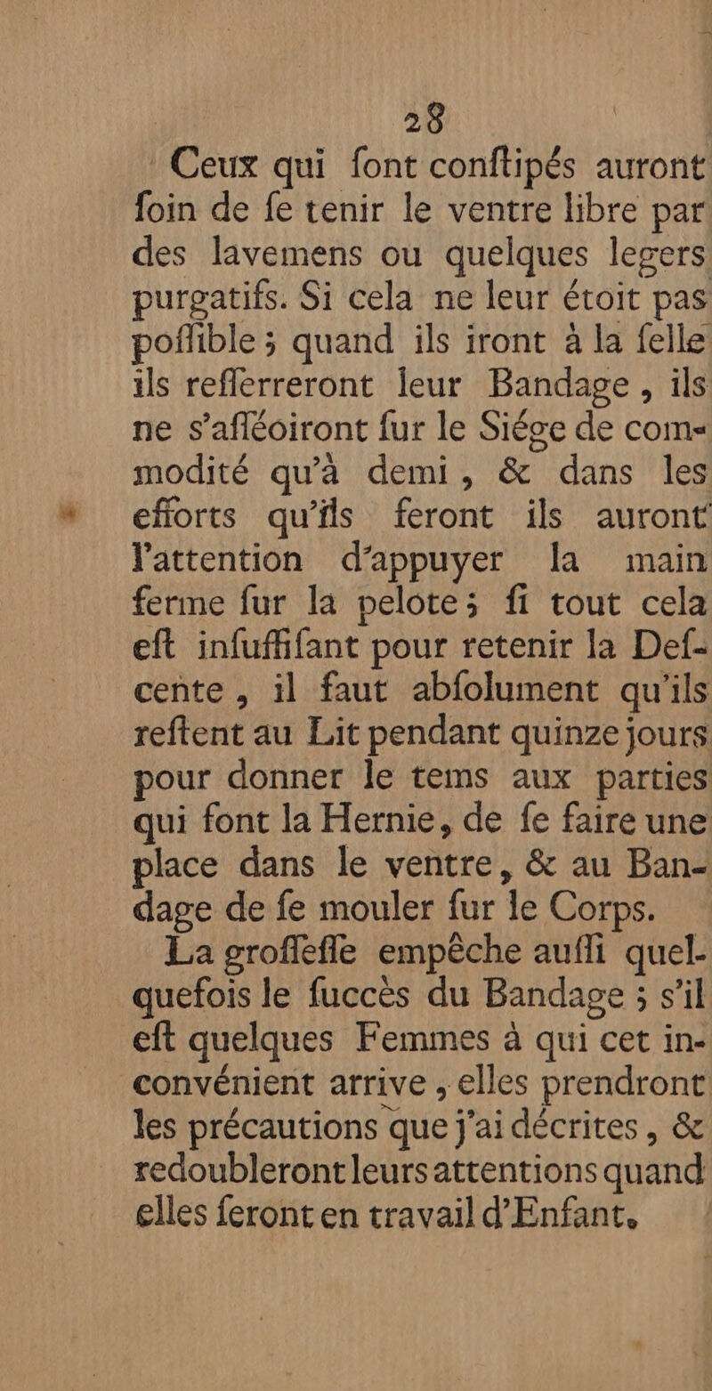 Ceux qui font conftipés auront foin de fe tenir le ventre libre par des lavemens ou quelques legers purgatifs. Si cela ne leur étoit pas poffible ; quand ils iront à la felle ils reflerreront leur Bandage, ils ne s’afléoiront fur le Siéce de com modité qu'à demi, &amp; dans les eforts qu’ils feront ils auront l'attention d'appuyer a main ferme fur la pelote; fi tout cela eft infufhfant pour retenir la Def- cente , il faut abfolument qu'ils reftent au Lit pendant quinze jours pour donner le tems aux parties qui font la Hernie, de fe faire une place dans le ventre, &amp; au Ban- dage de fe mouler fur le Corps. La groffefle empêche aufli quel- quefois le fuccès du Bandage ; s’il eft quelques Femmes à qui cet in- convénient arrive , elles prendront les précautions que j'ai décrites, &amp; redoublerontleursattentions quand glles feront en travail d'Enfant,
