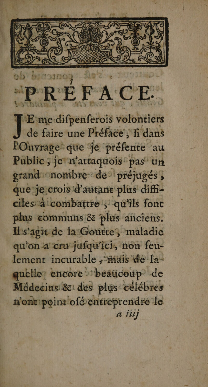 L. ob Scan 2 PRÉFACE. J ‘ÆE me: difpenferois volontiers de faire une Préface ; fi dans POuvrage’ ‘que je préfente au Public ; je” n'attaquois: pas” un grand nombre de préjugés ; que’jeorois d'autant plus diffi- ciles à combattre ; “qu'ils font plus communs &amp; plus anciens. s'agir de la:Gowtte, maladie qu'on a cru jufqu'ici, non feu- lement incurable RAS ie la- quelle’ encore - 'besücoup- de Médecins &amp;: dés plus célébres n'ont: point ofé entreprendre le a 111]