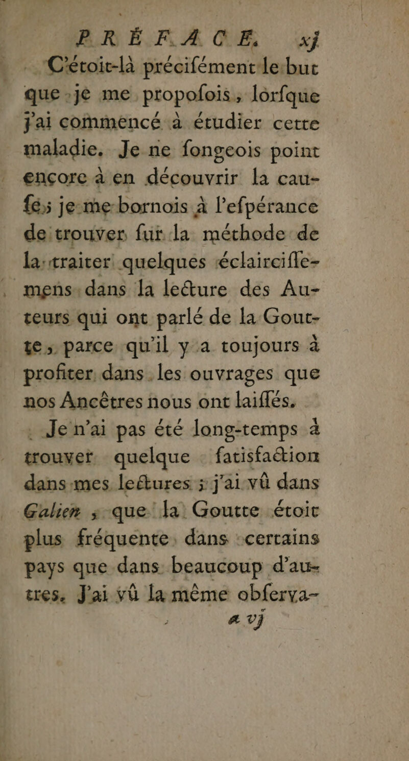 RNRÉRA QE x} Cétoit-là précifémentle:buc que y me propolois, lorfque j'ai commencé à étudier cette maladie. Je ne fongeois point ençore à en découvrir La cau- fé je-me-bornoïis À l’efpérance deitrouver fur la méthode de la:traiter quelques éclaircifle- mens: dans la leéture des Au- teurs qui ont parlé de la Gout- te parce qu'il y a toujours à profiter, dans . les ouvrages que nos Ancêtres nous ont laiflés. . Jen’ai pas été long-temps à trouver quelque … fatisfaétion dans mes leétures ; j'ai vû dans Gulien ; que la Goutte étroit plus fréquente, dans :certains pays que dans beaucoup d’au- tres. J'ai vü la même obferva- a vV}