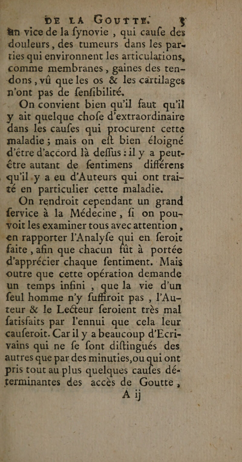 DE LA Gourtrr. % &amp;n vice de la fynovie , qui caufe des _ douleurs, des tumeurs dans les par« ties qui environnent les articulations, comme membranes, gaines des ten- dons , vü que les os &amp; les cartilages n'ont pas de {enfibilité, On convient bien qu’il faut qu'il y ait quelque chofe d’extraordinaire dans les caufes qui procurent cette maladie ; mais on eft bien éloigné d'être d'accord là deflus :il y a peut- être autant de fentimens d'frens _qu'il.y a eu d’Auteurs qui ont trai- té en particulier cette maladie. On rendroit cependant un grand fervice à la Médecine, fi on pou- Yoit les examiner tous avecattention, en rapporter l'Analyfe qui en feroit faite , afin que chacun fe à poitée d'apprécier chaque fentiment. Mais outre que cette opération demande un temps infini , que la vie d’un feul homme n'y Éafroic pas , l’Au- teur &amp; le Lecteur feroient très mal fatisfaits par l'ennui que cela leur cauferoit. Car il y a beaucoup d’Ecri- vains qui ne fe font diftingués des autres que par des minuties,ou qui ont pris tout au plus quelques ie dé- terminantes des accès de Goutte, Ai