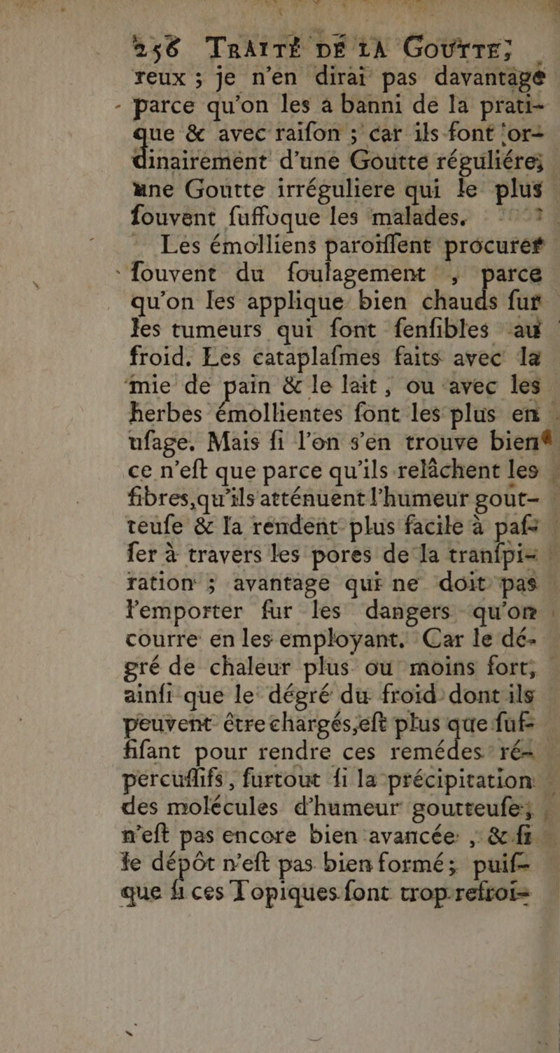 \ 4: PV: VIE IAE 4 WCT Li DL: Li 1 3 reux ; je n’en dirai pas davantage parce qu'on les à banni de la prati- ue &amp; avec raïfon ; car ils font ‘or dnctanené d'une Goutte répguliére; une Goutte irréguliere qui le plus fouvent fuffoque les malades. 727, . Les émolliens paroïffent procure fouvent du foulagement ; parce qu'on les applique bien chauds fur Jes tumeurs qui font fenfibles au | froid. Les cataplafmes faits avec la ‘mie de pain &amp; le lait, ou ‘avec les herbes émollientes font les plus en . ufage, Mais fi l’on s'en trouve bien ce n’eft que parce qu'ils relâchent les # fibres,qu'’ils atténuent l'humeur gout- . teufe &amp; la rendent plus facile à paf: \ fer à travers les pores de la tranfpi= \ ration ; avantage qui ne doit pas l'emporter fur les dangers qu'on courre en les employant. Car le dé- gré de chaleur plus ou moins fort, : ainfi que le dégré du froïd dontils peuvent être chargés,eft plus que fuf- tifant pour rendre ces remédes* ré=. percuflifs, furtout fi la précipitation: des molécules d'humeur goutteufe; n’eft pas encore bien avancée , &amp; fi e + ls neft pas bien formé; puif- que hi ces T'opiques font trop-refroi= EC