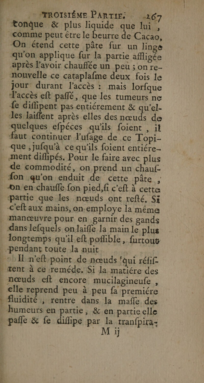 Rs -PTROISIÈME PARTIES 267 e Cacao, On étend cette pâte fur un linge qu'on applique fur la partie afigée après lavoir chauffée un peu ; on re- nouvelle ce cataplafme deux fois le jour: durant l'accès : mais lorfque F'accès et pañlé, que les tumeurs ne {e difipent pas entiérement &amp; qu’el- Jes/laiflent après elles des nœuds de quelques efpéces qu'ils foient , il que ,jufqu'à ce qu'ils foient entiére- ment diflipés. Pour le faire avec plus de commodité, on prend un chauf. fon qu’on enduit de cette pâte , on'en-chaufle fon pied,fi c’eft à cette partie que les nœuds ont refté, Si C'eft aux mains, on.-employe la même manœuvre pour en ,garnir des gands dans lefquels onlaiffe la main le plus longtemps qu'il eft poflible, furtout IL n'eft-point de nœuds ‘qui réfif. tent à ce :reméde. Si la matiére des ve elle reprend peu à peu fa premiére fluidité ; rentre dans la mafñle des humeurs en partie, &amp;.en partie elle pañle &amp; fe difipe par et tranfpira- 1